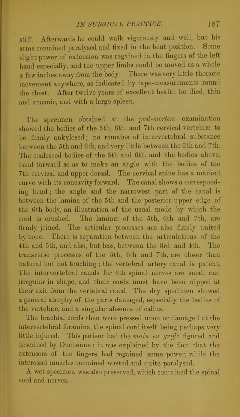 still'. Afterwards he could walk vigorously and well, but his arms remained paralysed and fixed in the bent position. Some slight power of extension was regained in the fingers of the left hand especially, and the upper limbs could be moved as a whole a few inches away from the body. There was very little thoracic movement anywhere, as indicated by tape-measurements round the chest. After twelve years of excellent health he died, thin and antemic, and with a large spleen. The specimen obtained at the post-mortem examination showed the bodies of the 5th, 6th, and 7th cervical vertebriB to be firmly ankylosed; no remains of intervertebral substance between the 5th and Gth, and very little between the Cth and 7th. The coalesced bodies of the 5th and Gth, and the bodies above, bend forward so as to make an angle with the bodies of the 7th cervical and upper dorsal. The cervical spine has a marked curve with its concavity forward. The canal shows a correspond- ing bend ; the angle and the narrowest part of the canal is between the lamina of the 5th and the posterior upper edge of the Gth body, an illustration of the usual mode by which the cord is crushed. The laminm of the 5th, Gth and 7th, are firmly joined. The articular processes are also firmly united by bone. There is separation between the articulations of the 4th and 5th, and also, but less, between the 8rd and 4th. The transverse processes of the 5th, Gth and 7th, are closer than natuml but not touching ; the vertebral artery canal is patent. The intervertebral canals for Gth spinal nerves are small and irregular in shape, and their cords must have been nipped at their exit from the vertebral canal. The dry specimen showed a general atrophy of the parts damaged, especially the bodies of the vertebrae, and a singular absence of callus. The brachial cords then were pressed upon or damaged at the intervertebral foramina, the spinal cord itself being perhaps very little injured. This patient had the main en griffe figured and described by Duchenne : it was explained by the fact that the extensors of the fingers had regained some power, while the interossei muscles remained wasted and quite paralysed. A wet specimen was also preserved, which contained the spinal cord and nerves.