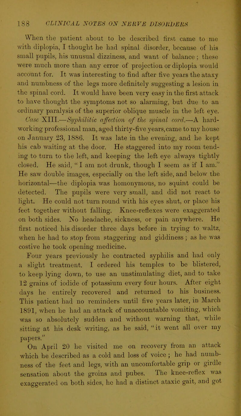 When the patient about to be described first came to me with diplopia, I thought he had spinal disorder, because of his small pupils, his unusual dizziness, and want of balance ; these were much more than any error of projection or diplopia would account for. It was interesting to find after five years the ataxy and numbness of the legs more definitely suggesting a lesion in the spinal cord. It would have been very easy in the first attack to have thought the symptoms not so alarming, but due to an ordinary paralysis of the superior oblique muscle in the left eye. Case XIII.—Syphilitic affection of the spinal cord.—-A hard- working professional man, aged thirty-five years, came to my house on January 23, 1886. It was late in the evening, and he kept his cab waiting at the door. He staggered into my room tend- ing to turn to the left, and keeping the left eye always tightly closed. He said, “ I am not drunk, though I seem as if I am.” He saw double images, especially on the left side, and below the horizontal—the diplopia was homonymous, no squint could be detected. The pupils were very small, and did not react to light. He could not turn round with his eyes shut, or place his feet together without falling. Knee-reflexes were exaggerated on both sides. No headache, sickness, or pain anywhere. He first noticed his disorder three days before in trying to waltz, when he had to stop from staggering and giddiness; as he was costive he took opening medicine. Four years previously he contracted syphilis and had only a slight treatment. I ordered his temples to be blistered, to keep lying down, to use an unstimulating diet, and to take 12 grains of iodide of potassium eveiy four hours. After eight days he entirely recovered and returned to his business. This patient had no reminders until five years later, in March 1891, when he had an attack of unaccountable vomiting, which was so absolutely sudden and without warning that, while sitting at his desk writing, as he said, “it went all over my papers.” On April 20 he visited me on recovery from an attack which he described as a cold and loss of voice ; he had numb- ness of the feet and legs, with an uncomfortable grip or girdle sensation about the groins and pubes. The knee-reflex was exaggerated on both sides, he had a distinct ataxic gait, and got