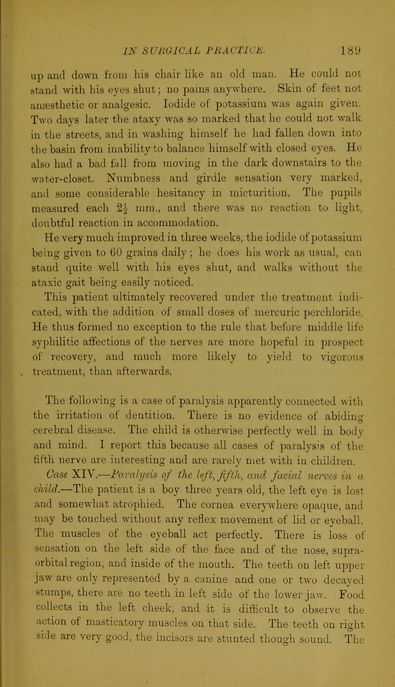 up and down from his chair like an old man. He could not stand with his eyes shut; no pains anywhere. Skin of feet not anaesthetic or analgesic. Iodide of potassium was again given. Two days later the ataxy was so marked that he could not walk in the streets, and in washing himself he had fallen down into the basin from inability to balance himself with closed eyes. He also had a bad fall from moving in the dark downstairs to the water-closet. Numbness and girdle sensation very marked, and some considerable hesitancy in micturition. The pujDils measured each 2^- mm., and there was no reaction to light, doubtful reaction in accommodation. He very much improved in tlrree weeks, the iodide of potassium being given to 60 grains daily ; he does his work as usual, can stand quite well with his eyes shut, and walks without the ataxic gait being easily noticed. This patient ultimately recovered under the treatment indi- cated, with the addition of small doses of mercuric perchloride. He thus formed no exception to the rule that before middle life syphilitic affections of the nerves are more hopeful in prospect of recovery, and much more likely to yield to vigorous , treatment, than afterwards. The following is a case of paralysis apjjarently connected with the irritation of dentition. There is no evidence of abidiiio- cerebral disease. The child is otherwise perfectly well in body and mind. 1 report this because all cases of paralysis of the fifth nerve are interesting and are rarely met with in children. Geese XIV.—Faredysis of the left, fifth, and facial nei'vcs in a child.—The patient is a boy three years old, the left eye is lost and somewhat atrophied. The cornea everj^vhere opaque, and may be touched without any reflex movement of lid or eyeball. The muscles of the eyeball act perfectly. There is loss of sensation on the left side of the face and of the nose, supra- orbital region, and inside of the mouth. The teeth on left upper jaw are only rejDresented by a canine and one or two decayed stumps, there are no teeth in left side of the lower jaw. Food collects in the left cheek, and it is difficult to observe the action of masticatory muscles on that side. The teeth on right side are very good, the incisors are stunted though sound. The