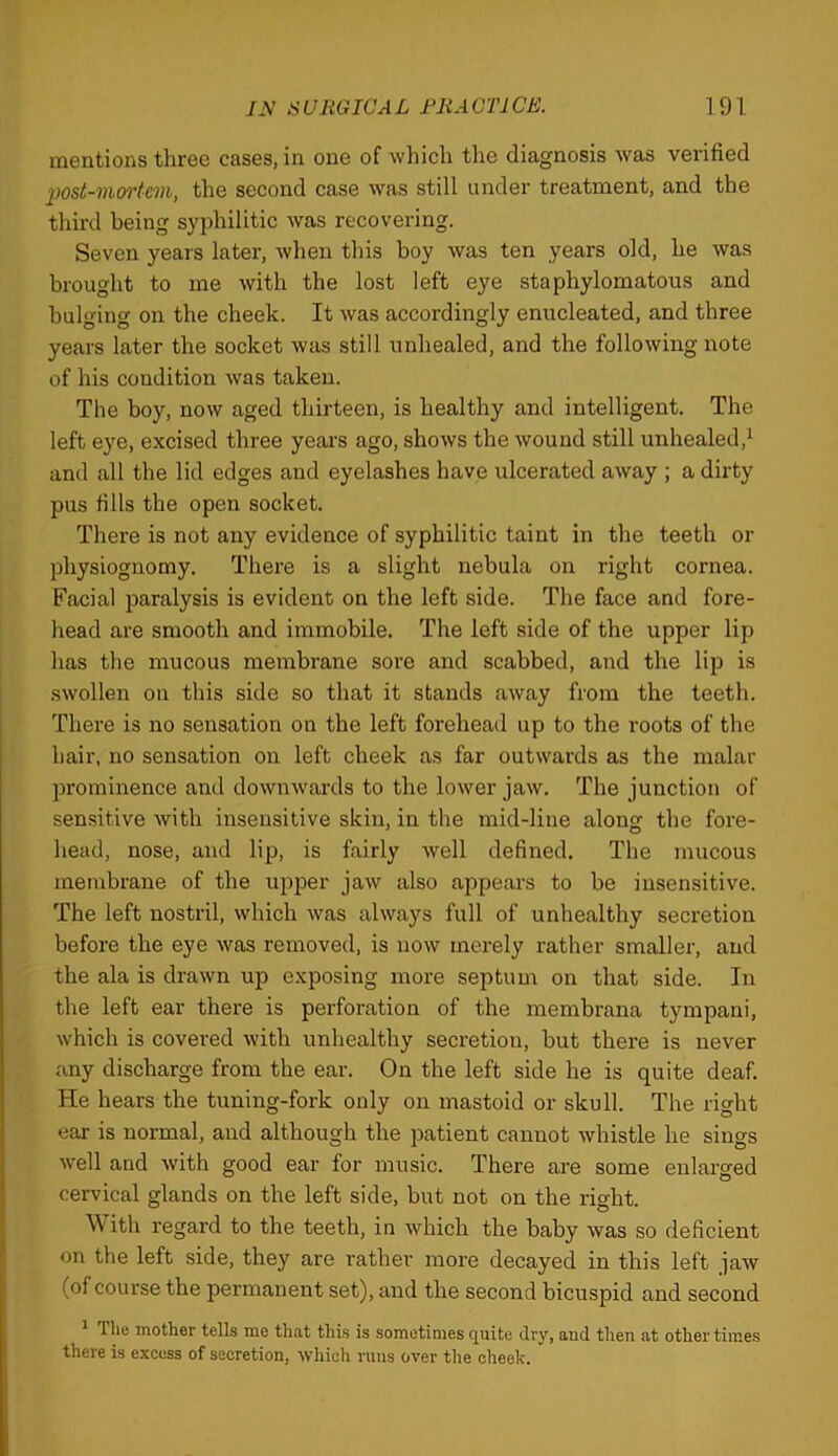 mentions three cases, in one of which the diagnosis was verified post-mmrtem, the second case was still under treatment, and the third being syphilitic was recovering. Seven years later, when this boy was ten years old, he was brought to me with the lost left eye staphylomatous and bulging on the cheek. It was accordingly enucleated, and three years later the socket was still unhealed, and the following note of his condition was taken. The boy, now aged thirteen, is healthy and intelligent. The left eye, excised three years ago, shows the wound still unhealed,^ and all the lid edges and eyelashes have ulcerated away ; a dirty pus fills the open socket. There is not any evidence of syphilitic taint in the teeth or physiognomy. There is a slight nebula on right cornea. Facial paralysis is evident on the left side. The face and fore- head are smooth and immobile. The left side of the upper lip has the mucous membrane sore and scabbed, and the lip is swollen on this side so that it stands away from the teeth. There is no sensation on the left forehead up to the roots of the hair, no sensation on left cheek as far outwards as the malar prominence and downwards to the lower jaw. The junction of sensitive with insensitive skin, in the mid-line alonsr the fore- head, nose, and lip, is fairly well defined. The mucous membrane of the upper jaw also appears to be insensitive. The left nostril, which was always full of unhealthy secretion before the eye was removed, is now merely rather smaller, and the ala is drawn up exposing more septum on that side. In the left ear there is perforation of the membrana tympani, which is covered with unhealthy secretion, but there is never any discharge from the ear. On the left side he is quite deaf. He hears the tuning-fork only on mastoid or skull. The right ear is normal, and although the patient cannot whistle he sings well and with good ear for music. There are some enlarged cervical glands on the left side, but not on the right. With regard to the teeth, in which the baby was so deficient on the left side, they are rather more decayed in this left jaw (of course the permanent set), and the second bicuspid and second ^ The mother tells me that this is sometimes quite dry, and then at other times there is excess of secretion, which runs over the cheek.