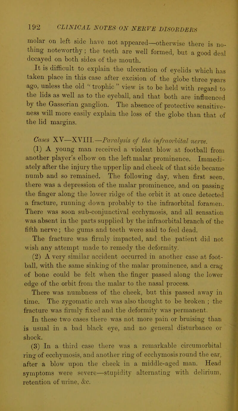 molar on left side have not appeared—otherwise there is no- thing noteworthy; the teeth are well formed, but a good deal decayed on both sides of the mouth. It is difficult to explain the ulceration of eyelids which has taken place in this case after excision of the globe three years unless the old ‘ trophic view is to be held with regard to the lids as well as to the eyeball, and that both are influenced by the Gasserian ganglion. The absence of protective sensitive- ness will more easily explain the loss of the globe than that of the lid margins. Cases XV—XVIII.—Paralysis of the infraorhital nerve. (1) A young man received a violent blow at football from another player’s elbow on the left malar prominence. Immedi- ately after the injury the upper lip and cheek of that side became numb and so remained. The following day, when first seen, there was a depression of the malar prominence, and on passing the finger along the lower ridge of the orbit it at once detected a fracture, running down probably to the infraorbital foramen. There was soon sub-conjunctival ecchymosis, and all sensation was absent in the parts supplied by the infraorbital branch of the fifth nerve; the gums and teeth were said to feel dead. The fracture was firmly impacted, and the patient did not wish any attempt made to remedy the deformity. (2) A very similar accident occurred in another case at foot- ball, with the same sinking of the malar prominence, and a crag of bone could be felt when the finger passed along the lower edge of the orbit from the malar to the nasal process. There was numbness of the cheek, but this passed away in time. The zygomatic arch was also thought to be broken ; the fracture was firmly fixed and the deformity was permanent. In these two cases there was not more pain or bruising than is usual in a bad black eye, and no general disturbance or shock. (3) In a third case there was a remarkable circumorbital ring of ecchymosis, and another ring of ecchymosis round the ear, after a blow upon the cheek in a middle-aged man. Head symptoms were severe—stupidity alternating with delirium, retention of urine, &c.