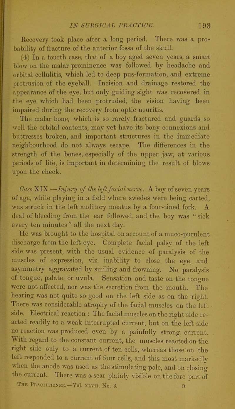 Recovery took place after a long period. There was a pro- bability of fracture of the anterior fossa of the skull. (4) In a fourth case, that of a boy aged seven years, a smart blow on the malar prominence was followed by headache and orbital cellulitis, which led to deep pus-formation, and extreme protrusion of the eyeball. Incision and drainage restored the appearance of the eye, but only guiding sight was recovered in tlie eye which had been protruded, the vision having been impaired during the recovery from optic neuritis. The malar bone, which is so rarely fractured and guards so well the orbital contents, may yet have its bony connexions and buttresses broken, and important structures in the immediate neighbourhood do not always escape. The differences in the strength of the bones, especially of the upper jaw, at various periods of life, is important in determining the result of blows upon the cheek. Case XIX.—Injury of the left facial nerve. A boy of seven years of age, while playing in a field where swedes were being carted, was struck in the left auditory meatus by a four-tined fork. A deal of bleeding from the ear followed, and the boy was “sick every ten minutes” all the next day. He was brought to the hospital on account of a muco-purulent discharge from the left eye. Complete facial palsy of the left side was present, with the usual evidence of paralysis of the muscles of expression, viz. inability to close the eye, and asymmetry aggravated by smiling and frowning. No paralysis of tongue, palate, or uvula. Sensation and taste on the tongue were not affected, nor was the secretion from the mouth. The hearing was not quite so good on the left side as on the right. There was considerable atrophy of the facial muscles on the left side. Electrical reaction : The facial muscles on the right side re- acted readily to a weak interrupted current, but on the left side no reaction was produced even by a painfully strong current. With regard to the constant current, the muscles reacted on the right side only to a current of ten cells, whereas those on the left responded to a current of four cells, and this most markedly when the anode was used as the stimulating pole, and on closing the current. There was a scar plainly visible on the fore part of The Pis-vcTiTioxEP..—Vol. xlvii. No. 3. 0