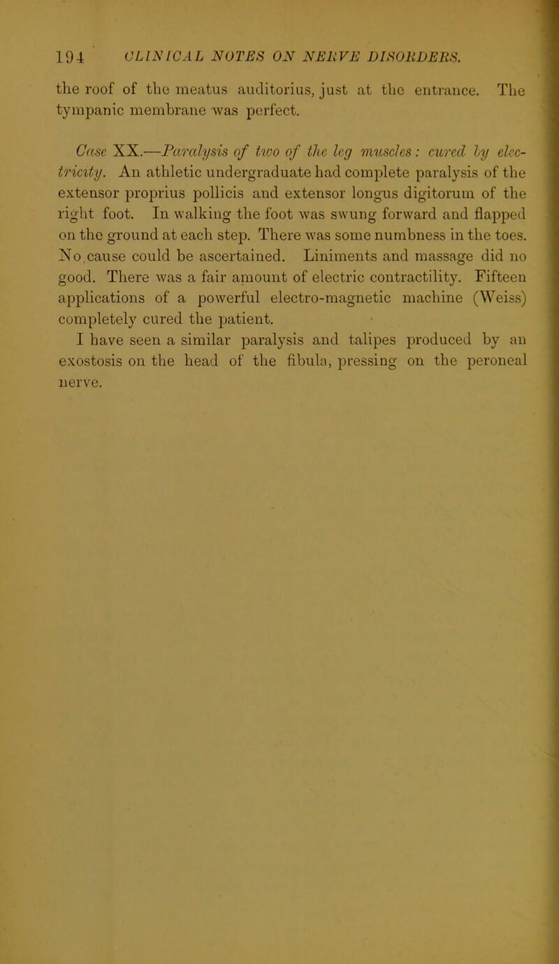 the roof of the meatus auditorius, just at the entrance. The tympanic membrane Avas perfect. Case XX.—Paralysis of two of the leg muscles: cured ly elec- tricity. An athletic undergraduate had complete paralysis of the extensor proprius pollicis and extensor longus digitorum of the right foot. In walking the foot was swung forward and flapped on the ground at each step. There was some numbness in the toes. No.cause could be ascertained. Liniments and massage did no good. There was a fair aniount of electric contractility. Fifteen applications of a powerful electro-magnetic machine (Weiss) completely cured the patient. I have seen a similar paralysis and talipes produced by an exostosis on the head of the fibula, pressing on the peroneal nerve.