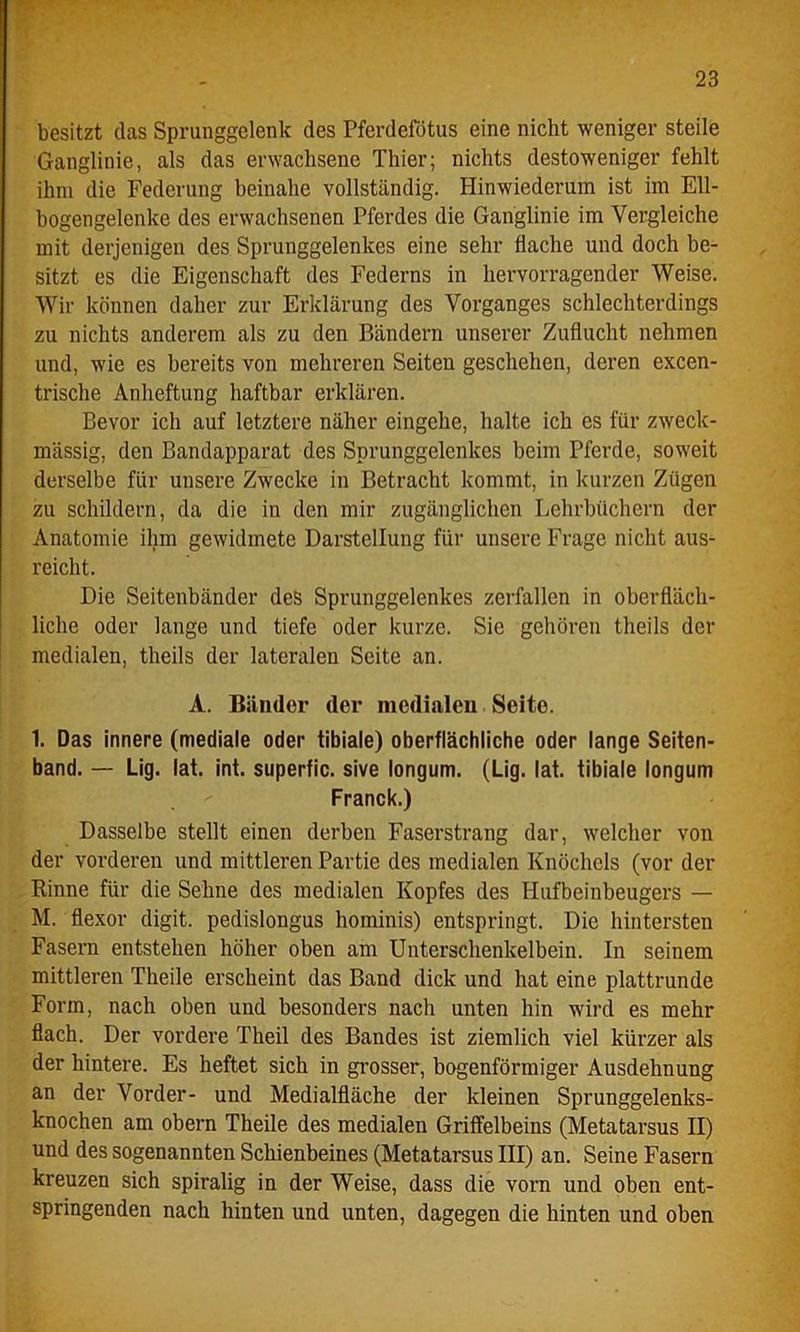 besitzt das Sprunggelenk des Pferdefötus eine nicht weniger steile Ganglinie, als das erwachsene Thier; nichts destoweniger fehlt ihm die Federung beinahe vollständig. Hinwiederum ist im Ell- bogengelenke des erwachsenen Pferdes die Ganglinie im Vergleiche mit derjenigen des Sprunggelenkes eine sehr flache und doch be- sitzt es die Eigenschaft des Federns in hervorragender Weise. Wir können daher zur Erklärung des Vorganges schlechterdings zu nichts anderem als zu den Bändern unserer Zuflucht nehmen und, wie es bereits von mehreren Seiten geschehen, deren excen- trische Anheftung haftbar erklären. Bevor ich auf letztere näher eingehe, halte ich es für zweck- mässig, den Bandapparat des Sprunggelcnkes beim Pferde, soweit derselbe für unsere Zwecke in Betracht kommt, in kurzen Zügen zu schildern, da die in den mir zugänglichen Lehrbüchern der Anatomie ihm gewidmete Darstellung für unsere Frage nicht aus- reicht. Die Seitenbänder des Sprunggelenkes zerfallen in oberfläch- liche oder lange und tiefe oder kurze. Sie gehören theils der medialen, theils der lateralen Seite an. A. Bänder der medialen Seite. 1. Das innere (mediale oder tibiale) oberflächliche oder lange Seiten- band. — Lig. lat. int. superfic. sive longum. (Lig. lat. tibiale longum Franck.) Dasselbe stellt einen derben Faserstrang dar, welcher von der vorderen und mittleren Partie des medialen Knöchels (vor der Rinne für die Sehne des medialen Kopfes des Hufbeinbeugers — M. flexor digit. pedislongus hominis) entspringt. Die hintersten Fasern entstehen höher oben am Unterschenkelbein. In seinem mittleren Tlieile erscheint das Band dick und hat eine plattrunde Form, nach oben und besonders nach unten hin wird es mehr flach. Der vordere Theil des Bandes ist ziemlich viel kürzer als der hintere. Es heftet sich in grosser, bogenförmiger Ausdehnung an der Vorder- und Medialfläche der kleinen Sprunggelenks- knochen am obern Theile des medialen Griffelbeins (Metatarsus II) und des sogenannten Schienbeines (Metatarsus III) an. Seine Fasern kreuzen sich spiralig in der Weise, dass die vorn und oben ent- springenden nach hinten und unten, dagegen die hinten und oben