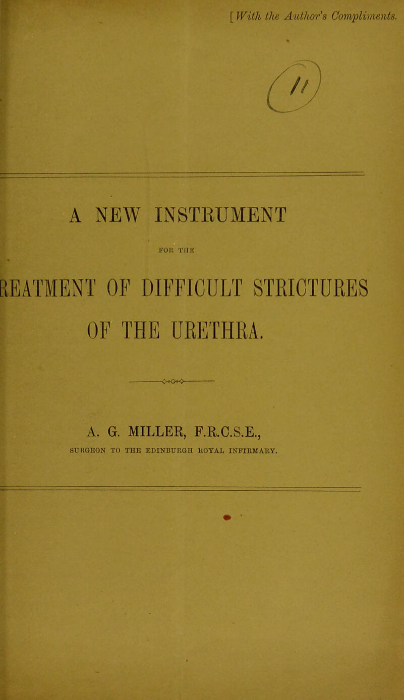 [ With the Author’s Compliments. A NEW INSTRUMENT FOR TMJfi REATIENT OF DIFFICULT STRICTURES OF THE URETHRA. A. G. MILLER, F.R.C.S.E., SURGEON TO THE EDINBURGH ROYAL INFIRMARY.