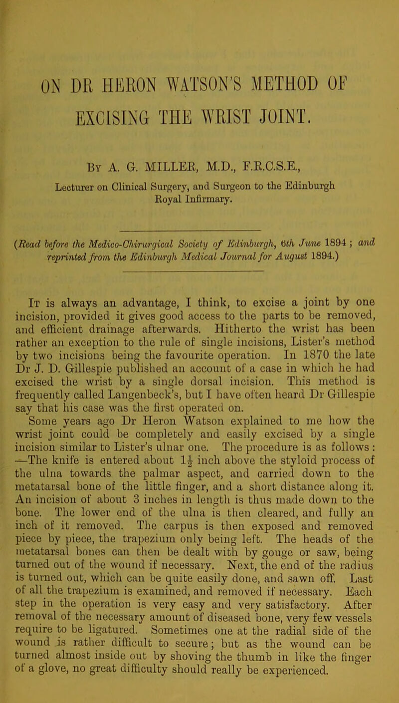 ON DR HERON WATSON’S METHOD OF EXCISING THE WRIST JOINT. By A. G. MILLER, M.D., F.R.C.S.E., Lecturer on Clinical Surgery, and Surgeon to the Edinburgh Royal Infirmary. (Read before the Medico-Ohirurgical Society of Edinburgh, Gth June 1894 ; and reprinted from the Edinburgh Medical Journal for August 1894.) It is always an advantage, I think, to excise a joint by one incision, provided it gives good access to the parts to be removed, and efficient drainage afterwards. Hitherto the wrist lias been rather an exception to the rule of single incisions, Lister’s method by two incisions being the favourite operation. In 1870 the late Dr J. D. Gillespie published an account of a case in which he had excised the wrist by a single dorsal incision. This method is frequently called Langenbeck’s, but I have often heard Dr Gillespie say that his case was the first operated on. Some years ago Dr Heron Watson explained to me how the wrist joint could be completely and easily excised by a single incision similar to Lister’s ulnar one. The procedure is as follows : —The knife is entered about inch above the styloid process of the ulna towards the palmar aspect, and carried down to the metatarsal bone of the little finger, and a short distance along it. An incision of about 3 inches in length is thus made down to the bone. The lower end of the ulna is then cleared, and fully an inch of it removed. The carpus is then exposed and removed piece by piece, the trapezium only being left. The heads of the metatarsal bones can then be dealt with by gouge or saw, being turned out of the wound if necessary. Next, the end of the radius is turned out, which can be quite easily done, and sawn off. Last of all the trapezium is examined, and removed if necessary. Each step in the operation is very easy and very satisfactory. After removal of the necessary amount of diseased bone, very few vessels require to be ligatured. Sometimes one at the radial side of the wound is rather difficult to secure; but as the wound can be turned almost inside out by shoving the thumb in like the finger ot a glove, no great difficulty should really be experienced.