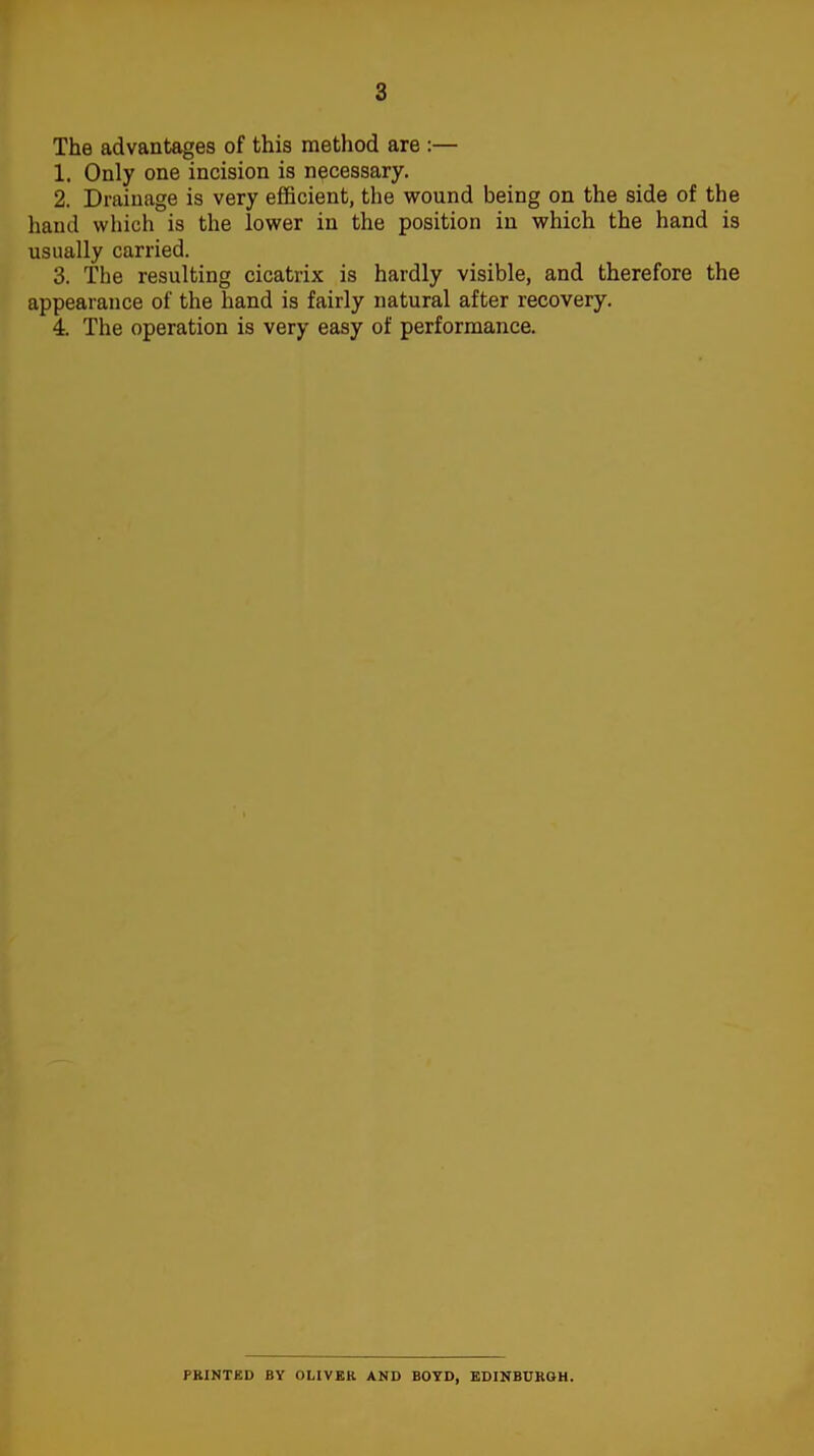 The advantages of this method are :— 1. Only one incision is necessary. 2. Drainage is very efficient, the wound being on the side of the hand which is the lower in the position in which the hand is usually carried. 3. The resulting cicatrix is hardly visible, and therefore the appearance of the hand is fairly natural after recovery. 4. The operation is very easy of performance. PRINTED BY OLIVER AND BOYD, EDINBURGH.