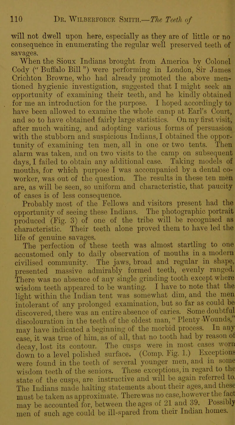 will not dwell upon here, especially as they are of little or no consequence in enumerating the regular well preserved teeth of savages. When the Sioux Indians brought from America by Colonel Cody (“ Buffalo Bill ”) were performing in London, Sir James Crichton Browne, who had already promoted the above men- tioned hygienic investigation, suggested that I might seek an opportunity of examining their teeth, and he kindly obtained for me an introduction for the purpose. I hoped accordingly to have been allowed to examine the whole camp at Earl’s Court, and so to have obtained fairly large statistics. On my first visit, after much waiting, and adopting various forms of persuasion with the stubborn and suspicious Indians, I obtained the oppor- tunity of examining ten men, all in one or two tents. Then alarm was taken, and on two visits to the camp on subsequent days, I failed to obtain any additional case. Taking models of mouths, for which purpose I was accompanied by a dental co- worker, was out of the question. The results in these ten men are, as will be seen, so uniform and characteristic, that paucity of cases is of less consequence. Probably most of the Fellows and visitors present had the opportunity of seeing these Indians. The photographic portrait produced (Fig. 3) of one of the tribe will be recognised as characteristic. Their teeth alone proved them to have led the life of genuine savages. The perfection of 'these teeth was almost startling to one accustomed only to daily observation of mouths in a modern civilised community. The jaws, broad and regular in shape, presented massive admirably formed teeth, evenly ranged. There was no absence of any single grinding tooth except where wisdom teeth appeared to be wanting. I have to note that the light within the Indian tent was somewhat dim, and the men intolerant of any prolonged examination, but so far as could be discovered, there was an entire absence of caries. Some doubtful discolouration in the teeth of the oldest man, “ Plenty -Wounds, may have indicated a beginning of the morbid process. In any case, it was true of him, as of all, that no tooth had by reason of decay, lost its contour. The cusps were in most cases worn down to a level polished surface. (Comp. Fig. 1.) Exceptions were found in the teeth of several younger men, and in some wisdom teeth of the seniors. These exceptions, in regard to the state of the cusps, are instructive and will be again referred to. The Indians made halting statements about their ages, and these must be taken as approximate. Therewas no case,howevei the fact may be accounted for, between the ages of 21 and h9. lossibly men of such age could be ill-spared from their Indian homes.