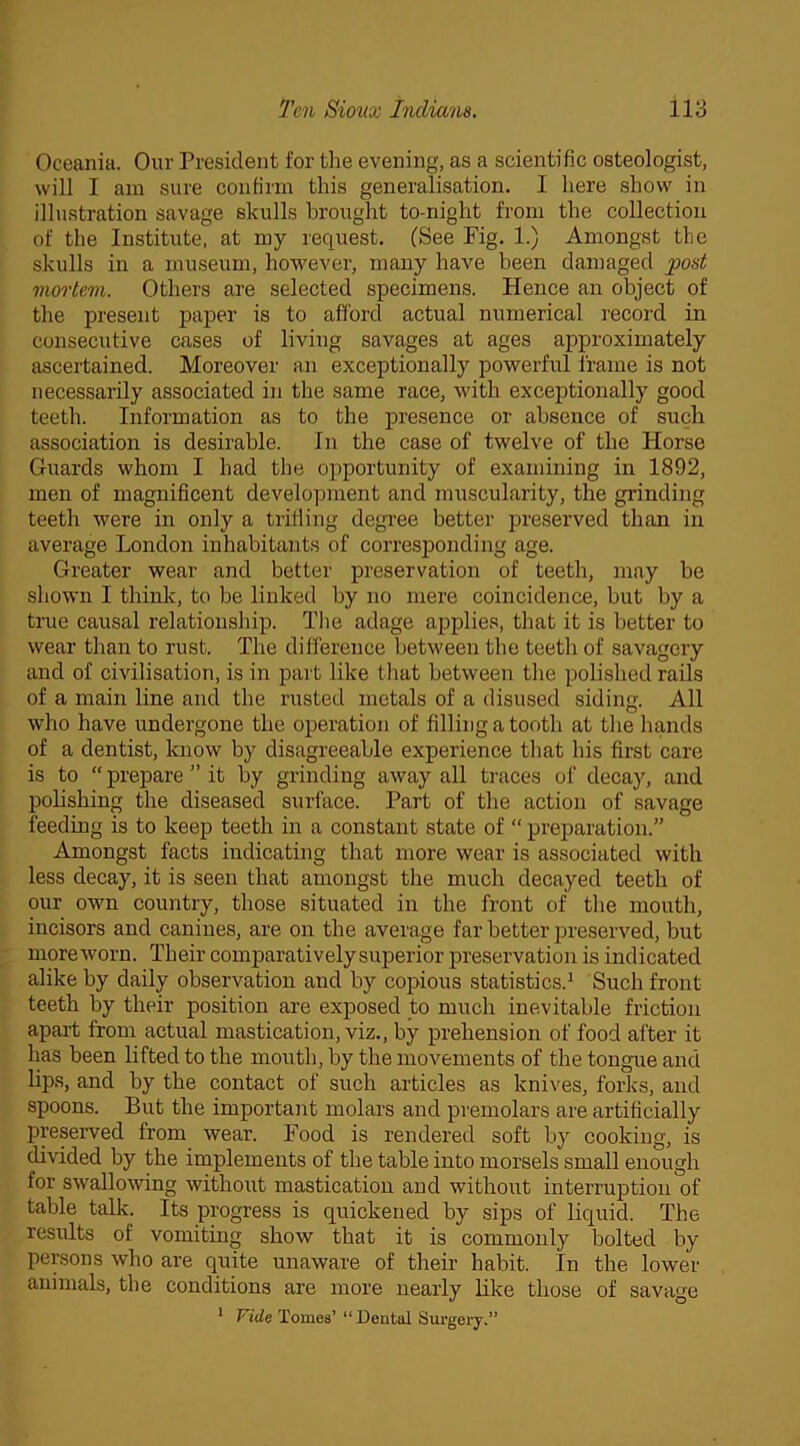 Oceania. Our President for the evening, as a scientific osteologist, will I am sure confirm this generalisation. I here show in illustration savage skulls brought to-night from the collection of the Institute, at my request. (See Pig. 1.) Amongst the skulls in a museum, however, many have been damaged post mortem. Others are selected specimens. Hence an object of the present paper is to afford actual numerical record in consecutive cases of living savages at ages approximately ascertained. Moreover an exceptionally powerful frame is not necessarily associated in the same race, with exceptionally good teeth. Information as to the presence or absence of such association is desirable. In the case of twelve of the Horse Guards whom I had the opportunity of examining in 1892, men of magnificent development and muscularity, the grinding teeth were in only a trilling degree better preserved than in average London inhabitants of corresponding age. Greater wear and better preservation of teeth, may be shown I think, to be linked by no mere coincidence, but by a true causal relationship. The adage applies, that it is better to wear than to rust. The difference between the teeth of savagery and of civilisation, is in part like that between the polished rails of a main line and the rusted metals of a disused siding. All who have undergone the operation of filling a tooth at the hands of a dentist, know by disagreeable experience that his first care is to  prepare ” it by grinding away all traces of decay, and polishing the diseased surface. Part of the action of savage feeding is to keep teeth in a constant state of “ preparation.” Amongst facts indicating that more wear is associated with less decay, it is seen that amongst the much decayed teeth of our own country, those situated in the front of the mouth, incisors and canines, are on the average far better preserved, but moreworn. Their comparativelysuperior preservation is indicated alike by daily observation and by copious statistics.1 Such front teeth by their position are exposed to much inevitable friction apart from actual mastication, viz., by prehension of food after it has been lifted to the mouth, by the movements of the tongue and lips, and by the contact of such articles as knives, forks, and spoons. But the important molars and premolars are artificially preserved from wear. Pood is rendered soft by cooking, is divided by the implements of the table into morsels small enough for swallowing without mastication and without interruption of table talk. Its progress is quickened by sips of liquid. The results of vomiting show that it is commonly bolted by persons who are quite unaware of their habit. In the lower animals, the conditions are more nearly like those of savage 1 Vide Tomes’ “ Dental Surgery.”