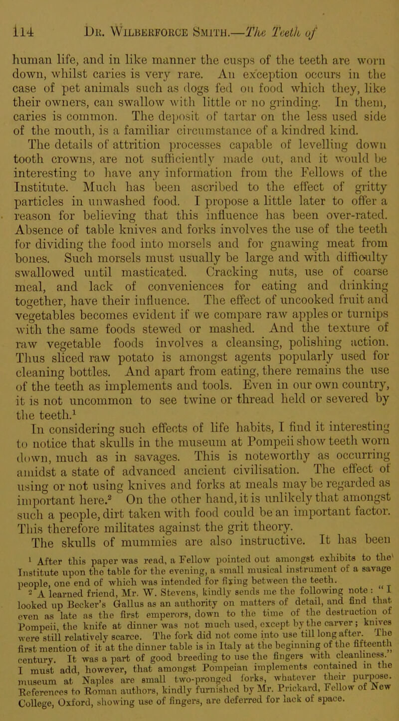 human life, and in like manner the cusps of the teeth are worn down, whilst caries is very rare. An exception occurs in the case of pet animals such as dogs fed on food which they, like their owners, can swallow with little or no grinding. In them, caries is common. The deposit of tartar on the less used side of the mouth, is a familiar circumstance of a kindred kind. The details of attrition processes capable of levelling down tooth crowns, are not sufficiently made out, and it would be interesting to have any information from the Fellows of the Institute. Much has been ascribed to the effect of gritty particles in unwashed food. I propose a little later to offer a reason for believing that this influence has been over-rated. Absence of table knives and forks involves the use of the teeth for dividing the food into morsels and for gnawing meat from bones. Such morsels must usually be large and with difficulty swallowed until masticated. Cracking nuts, use of coarse meal, and lack of conveniences for eating and drinking together, have their influence. The effect of uncooked fruit and vegetables becomes evident if we compare raw apples or turnips with the same foods stewed or mashed. And the texture of raw vegetable foods involves a cleansing, polishing action. Thus sliced raw potato is amongst agents popularly used for cleaning bottles. And apart from eating, there remains the use of the teeth as implements and tools. Even in our own country, it is not uncommon to see twine or thread held or severed by the teeth.1 In considering such effects of life habits, I find it interesting to notice that sludls in the museum at Pompeii show teeth worn down, much as in savages. This is noteworthy as occurring amidst a state of advanced ancient civilisation. The effect of using or not using knives and forks at meals may be regarded as important here.2 On the other hand, it is unlikely that amongst such a people, dirt taken with food could be an important factor. This therefore militates against the grit theory. The skulls of mummies are also instructive. It has been 1 After this paper was read, a Fellow pointed out amongst exhibits to the Institute upon the table for the evening, a small musical instrument of a savage people, one end of which -was intended for fixing between the teeth. 2 A learned friend, Mr. W. Stevens, kindly sends me the following note : 1 looked up Becker’s Gallus as an authority on matters of detail, and find that even as late as the first emperors, down to the time of the destruction ot Pompeii, the knife at dinner was not much used, except by the carver; knives were still relatively scarce. The fork did not come into use till long after. I he first mention of it at the dinner table is in Italy at the beginning of the fifteenth century. It was a part of good breeding to use the fingers with cleanliness. I must add, however, that amongst Pompeian implements contained in the museum at Naples are small two-pronged forks, whatever their purpose. References to Roman authors, kindly furnished by Mr. Prickard, Fellow of New College, Oxford, showing use of fingers, are deferred for lack ot space.