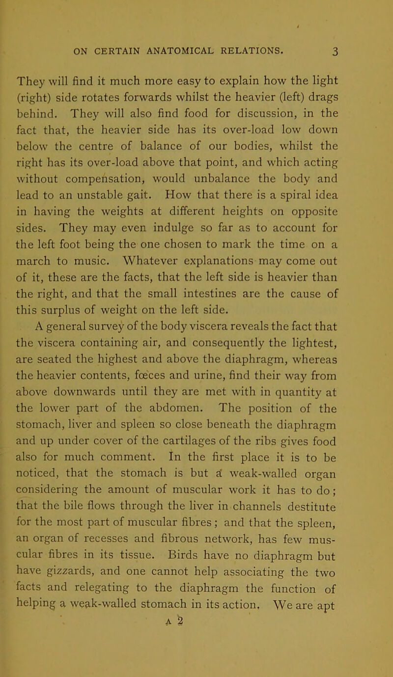 They will find it much more easy to explain how the light (right) side rotates forwards whilst the heavier (left) drags behind. They will also find food for discussion, in the fact that, the heavier side has its over-load low down below the centre of balance of our bodies, whilst the right has its over-load above that point, and which acting without compensation, would unbalance the body and lead to an unstable gait. How that there is a spiral idea in having the weights at different heights on opposite sides. They may even indulge so far as to account for the left foot being the one chosen to mark the time on a march to music. Whatever explanations may come out of it, these are the facts, that the left side is heavier than the right, and that the small intestines are the cause of this surplus of weight on the left side. A general survey of the body viscera reveals the fact that the viscera containing air, and consequently the lightest, are seated the highest and above the diaphragm, whereas the heavier contents, foeces and urine, find their way from above downwards until they are met with in quantity at the lower part of the abdomen. The position of the stomach, liver and spleen so close beneath the diaphragm and up under cover of the cartilages of the ribs gives food also for much comment. In the first place it is to be noticed, that the stomach is but d weak-walled organ considering the amount of muscular work it has to do; that the bile flows through the liver in channels destitute for the most part of muscular fibres ; and that the spleen, an organ of recesses and fibrous network, has few mus- cular fibres in its tissue. Birds have no diaphragm but have gizzards, and one cannot help associating the two facts and relegating to the diaphragm the function of helping a wedk-walled stomach in its action. We are apt A £