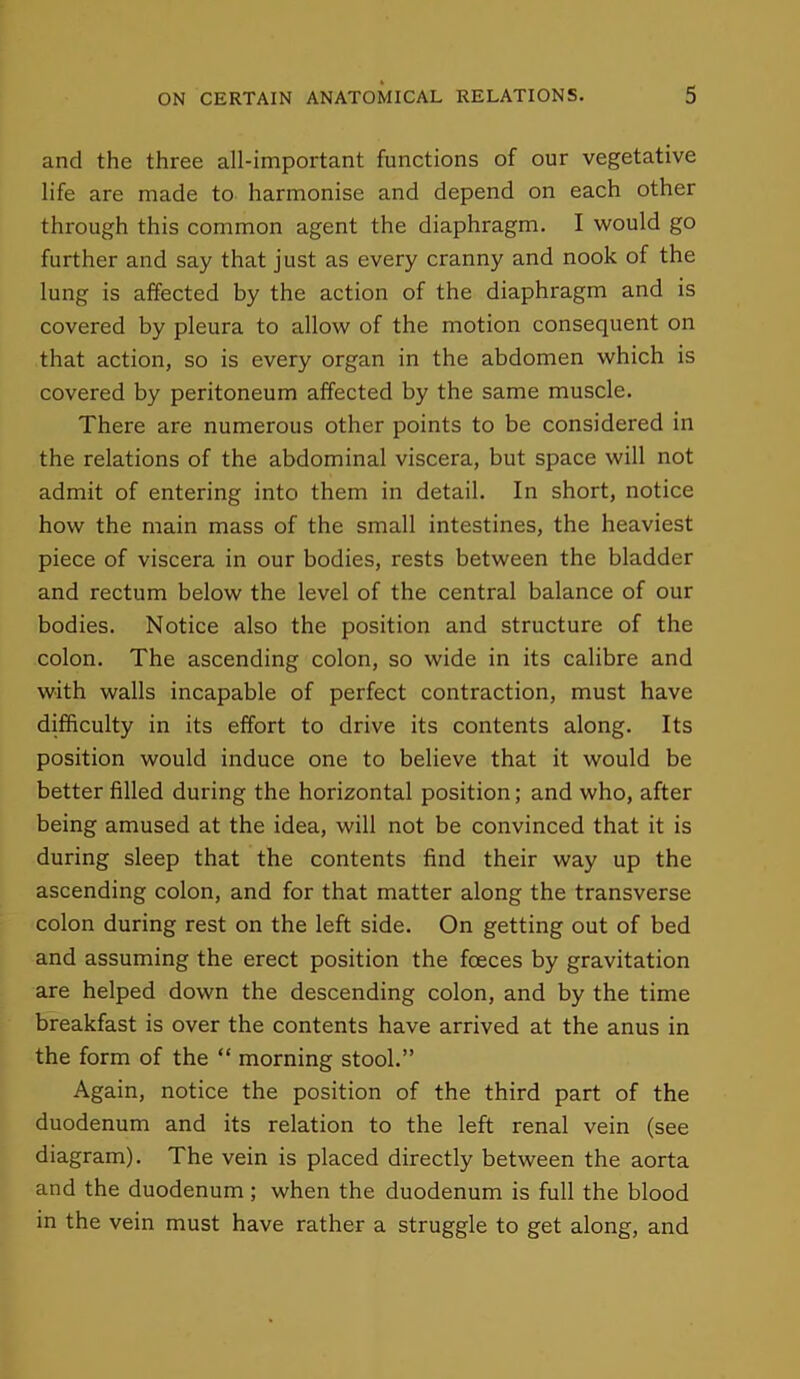 and the three all-important functions of our vegetative life are made to harmonise and depend on each other through this common agent the diaphragm. I would go further and say that just as every cranny and nook of the lung is affected by the action of the diaphragm and is covered by pleura to allow of the motion consequent on that action, so is every organ in the abdomen which is covered by peritoneum affected by the same muscle. There are numerous other points to be considered in the relations of the abdominal viscera, but space will not admit of entering into them in detail. In short, notice how the main mass of the small intestines, the heaviest piece of viscera in our bodies, rests between the bladder and rectum below the level of the central balance of our bodies. Notice also the position and structure of the colon. The ascending colon, so wide in its calibre and with walls incapable of perfect contraction, must have difficulty in its effort to drive its contents along. Its position would induce one to believe that it would be better filled during the horizontal position; and who, after being amused at the idea, will not be convinced that it is during sleep that the contents find their way up the ascending colon, and for that matter along the transverse colon during rest on the left side. On getting out of bed and assuming the erect position the foeces by gravitation are helped down the descending colon, and by the time breakfast is over the contents have arrived at the anus in the form of the “ morning stool.” Again, notice the position of the third part of the duodenum and its relation to the left renal vein (see diagram). The vein is placed directly between the aorta and the duodenum ; when the duodenum is full the blood in the vein must have rather a struggle to get along, and