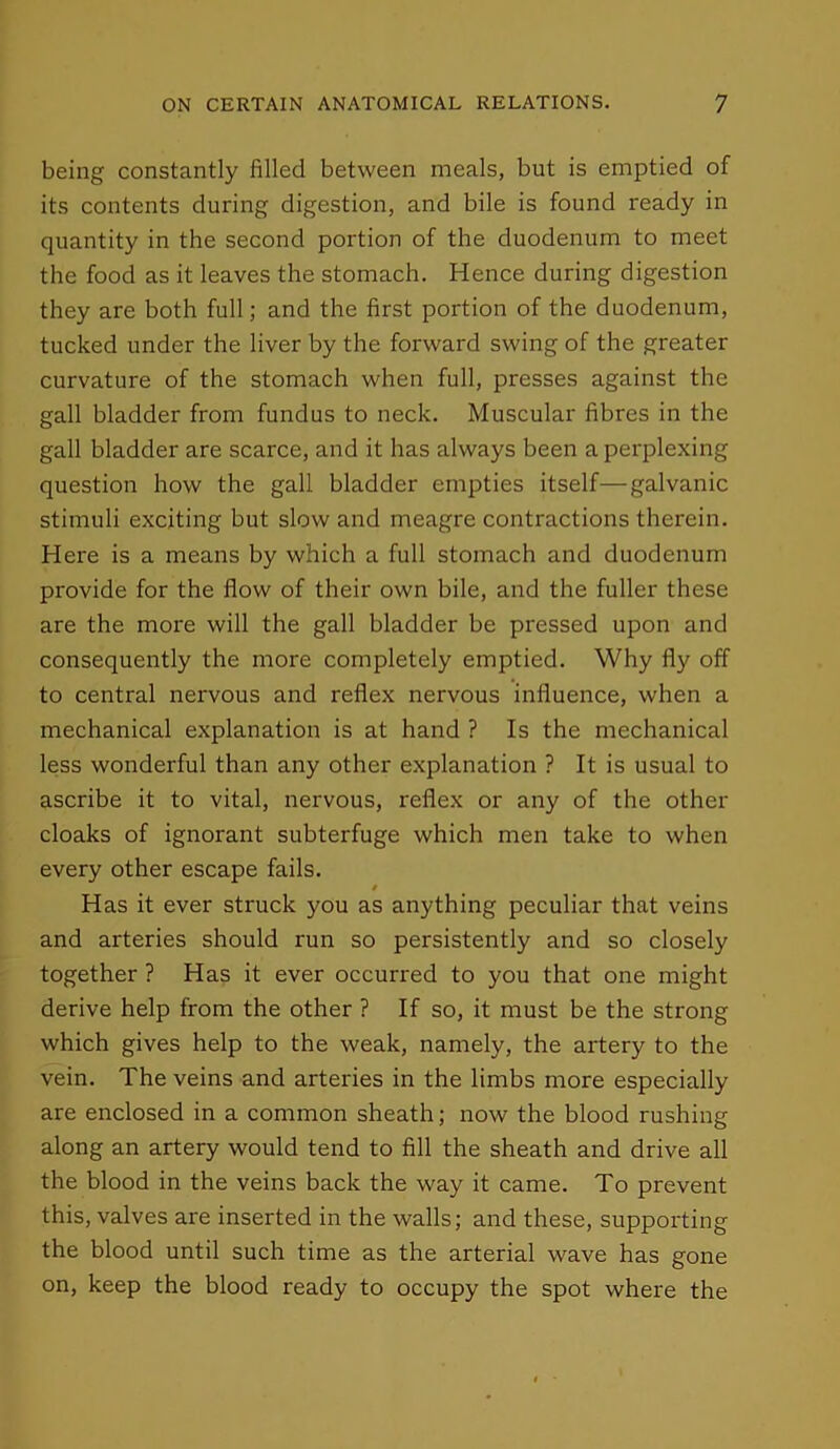 being constantly filled between meals, but is emptied of its contents during digestion, and bile is found ready in quantity in the second portion of the duodenum to meet the food as it leaves the stomach. Hence during digestion they are both full; and the first portion of the duodenum, tucked under the liver by the forward swing of the greater curvature of the stomach when full, presses against the gall bladder from fundus to neck. Muscular fibres in the gall bladder are scarce, and it has always been a perplexing question how the gall bladder empties itself—galvanic stimuli exciting but slow and meagre contractions therein. Here is a means by which a full stomach and duodenum provide for the flow of their own bile, and the fuller these are the more will the gall bladder be pressed upon and consequently the more completely emptied. Why fly off to central nervous and reflex nervous influence, when a mechanical explanation is at hand ? Is the mechanical less wonderful than any other explanation ? It is usual to ascribe it to vital, nervous, reflex or any of the other cloaks of ignorant subterfuge which men take to when every other escape fails. # Has it ever struck you as anything peculiar that veins and arteries should run so persistently and so closely together ? Has it ever occurred to you that one might derive help from the other ? If so, it must be the strong which gives help to the weak, namely, the artery to the vein. The veins and arteries in the limbs more especially are enclosed in a common sheath; now the blood rushing along an artery would tend to fill the sheath and drive all the blood in the veins back the way it came. To prevent this, valves are inserted in the walls; and these, supporting the blood until such time as the arterial wave has gone on, keep the blood ready to occupy the spot where the
