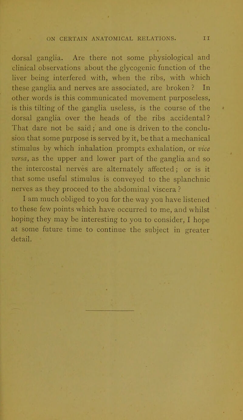 dorsal ganglia. Are there not some physiological and clinical observations about the glycogenic function of the liver being interfered with, when the ribs, with which these ganglia and nerves are associated, are broken ? In other words is this communicated movement purposeless, is this tilting of the ganglia useless, is the course of the dorsal ganglia over the heads of the ribs accidental ? That dare not be said; and one is driven to the conclu- sion that some purpose is served by it, be that a mechanical stimulus by which inhalation prompts exhalation, or vice versa, as the upper and lower part of the ganglia and so the intercostal nerves are alternately affected; or is it that some useful stimulus is conveyed to the splanchnic nerves as they proceed to the abdominal viscera? I am much obliged to you for the way you have listened to these few points which have occurred to me, and whilst hoping they may be interesting to you to consider, I hope at some future time to continue the subject in greater detail.