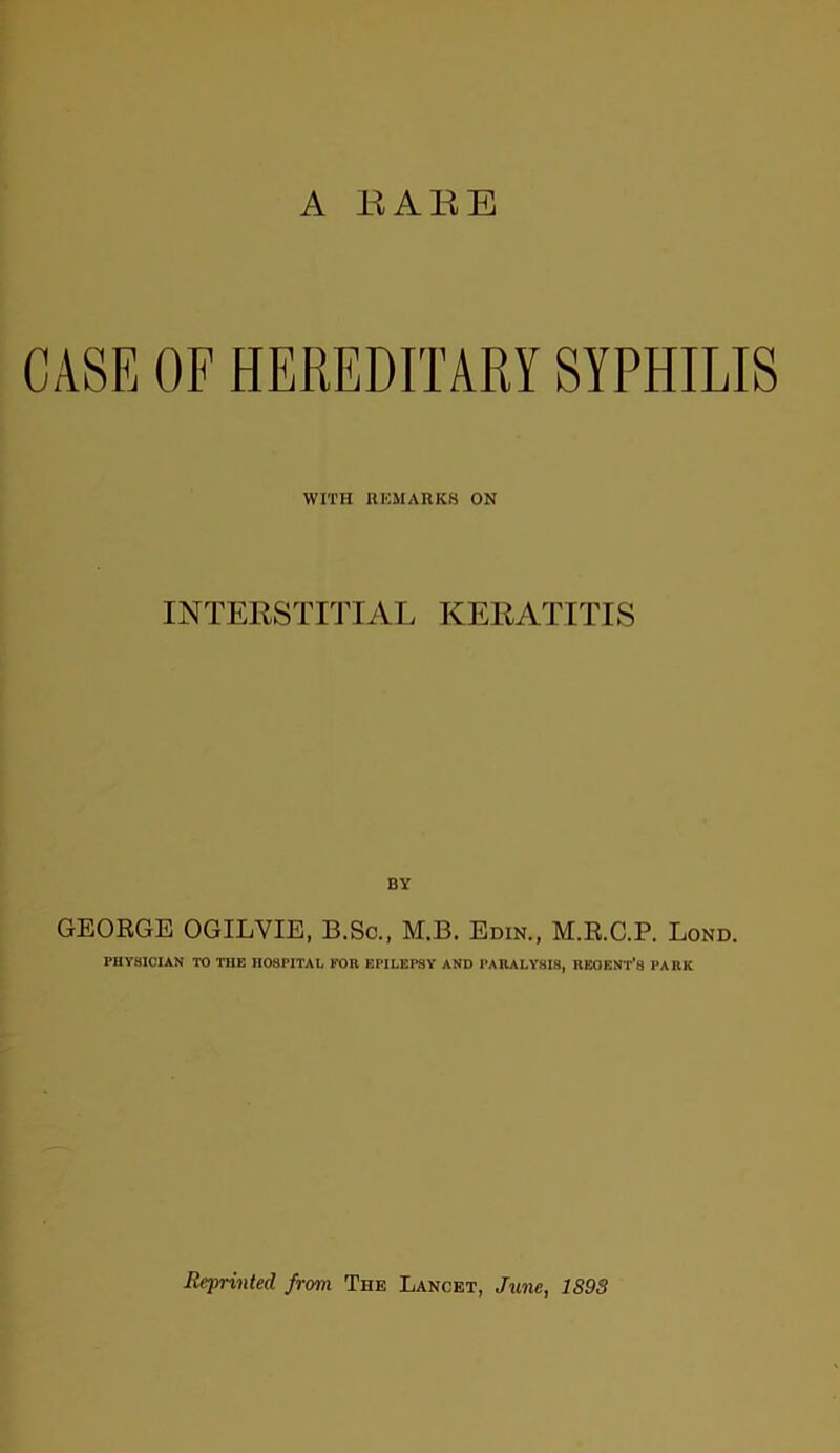 CASE OF HEREDITARY SYPHILIS WITH REMARKS ON INTERSTITIAL KERATITIS BY GEORGE OGILYIE, B.Sc., M.B. Edin., M.R.C.P. Lond. PHYSICIAN TO THE HOSPITAL FOR EPILEPSY AND PARALYSIS, REGENT'S PARK