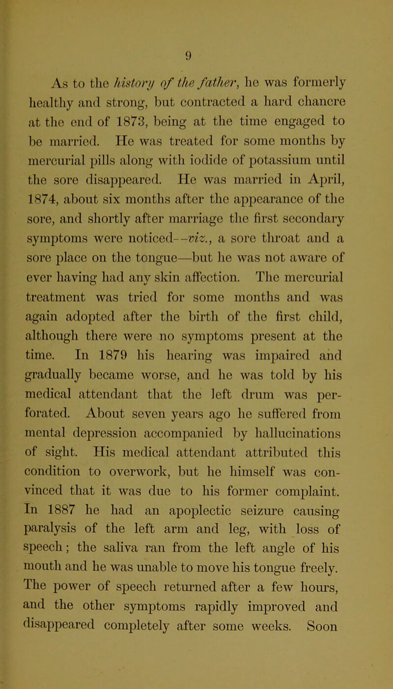 As to the history of the father, lie was formerly healthy and strong, but contracted a hard chancre at the end of 1873, being at the time engaged to be married. lie was treated for some months by mercurial pills along with iodide of potassium until the sore disappeared. He was married in April, 1874, about six months after the appearance of the sore, and shortly after marriage the first secondary symptoms were noticed—viz., a sore throat and a sore place on the tongue—but he was not aware of ever having had anv skin affection. The mercurial treatment was tried for some months and was again adopted after the birth of the first child, although there were no symptoms present at the time. In 1879 his hearing was impaired and gradually became worse, and he was told by his medical attendant that the left drum was per- forated. About seven years ago he suffered from mental depression accompanied by hallucinations of sight. His medical attendant attributed this condition to overwork, but he himself was con- vinced that it was due to his former complaint. In 1887 he had an apoplectic seizure causing paralysis of the left arm and leg, with loss of speech; the saliva ran from the left angle of his mouth and he was unable to move his tongue freely. The power of speech returned after a few hours, and the other symptoms rapidly improved and disappeared completely after some weeks. Soon