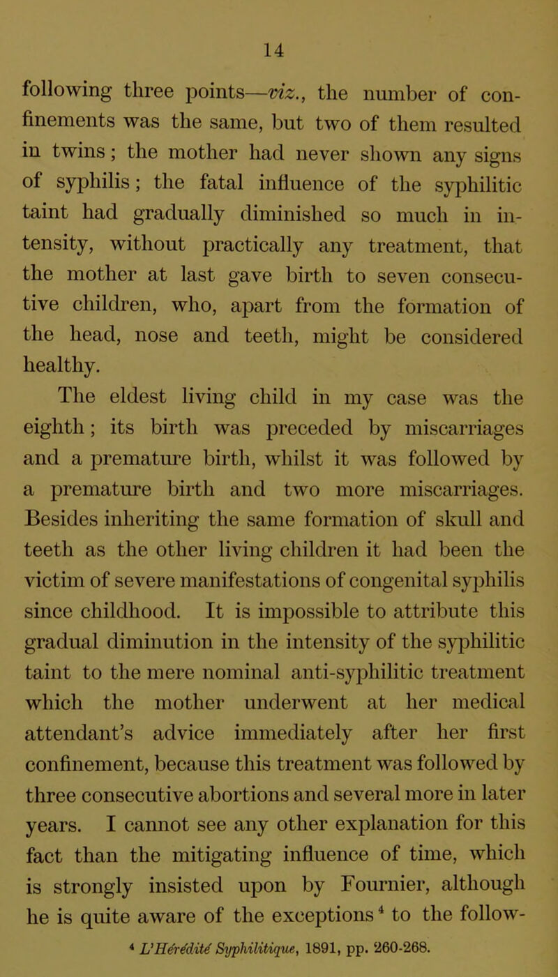 following three points—viz., the number of con- finements was the same, but two of them resulted in twins; the mother had never shown any signs of syphilis; the fatal influence of the syphilitic taint had gradually diminished so much in in- tensity, without practically any treatment, that the mother at last gave birth to seven consecu- tive children, who, apart from the formation of the head, nose and teeth, might be considered healthy. The eldest living child in my case was the eighth; its birth was preceded by miscarriages and a premature birth, whilst it was followed by a premature birth and two more miscarriages. Besides inheriting the same formation of skull and teeth as the other living children it had been the victim of severe manifestations of congenital syphilis since childhood. It is impossible to attribute this gradual diminution in the intensity of the syphilitic taint to the mere nominal anti-syphilitic treatment which the mother underwent at her medical attendant’s advice immediately after her first confinement, because this treatment was followed by three consecutive abortions and several more in later years. I cannot see any other explanation for this fact than the mitigating influence of time, which is strongly insisted upon by Fournier, although he is quite aware of the exceptions4 to the follow- 4 L’Heredite Syphilitique, 1891, pp. 260-268.