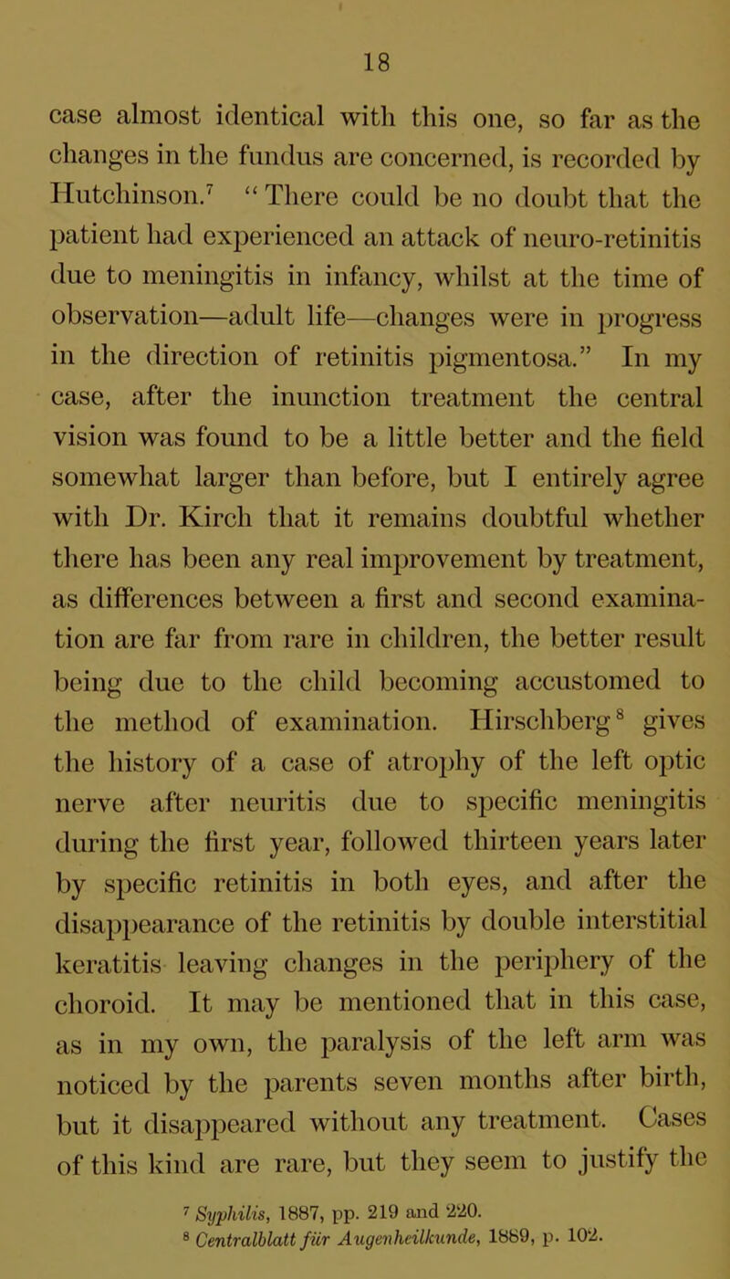 case almost identical with this one, so far as the changes in the fundus are concerned, is recorded by Hutchinson.7 “ There could be no doubt that the patient had experienced an attack of neuro-retinitis due to meningitis in infancy, whilst at the time of observation—adult life—changes were in progress in the direction of retinitis pigmentosa.” In my case, after the inunction treatment the central vision was found to be a little better and the field somewhat larger than before, but I entirely agree with Dr. Kirch that it remains doubtful whether there has been any real improvement by treatment, as differences between a first and second examina- tion are far from rare in children, the better result being due to the child becoming accustomed to the method of examination. Hirschberg8 gives the history of a case of atrophy of the left optic nerve after neuritis due to specific meningitis during the first year, followed thirteen years later by specific retinitis in both eyes, and after the disappearance of the retinitis by double interstitial keratitis leaving changes in the periphery of the choroid. It may be mentioned that in this case, as in my own, the paralysis of the left arm was noticed by the parents seven months after birth, but it disappeared without any treatment. Cases of this kind are rare, but they seem to justify the 7 Syphilis, 1887, pp. 219 and 220. 8 Centralblatt fiir Augenhcillcunde, 1889, p. 102.