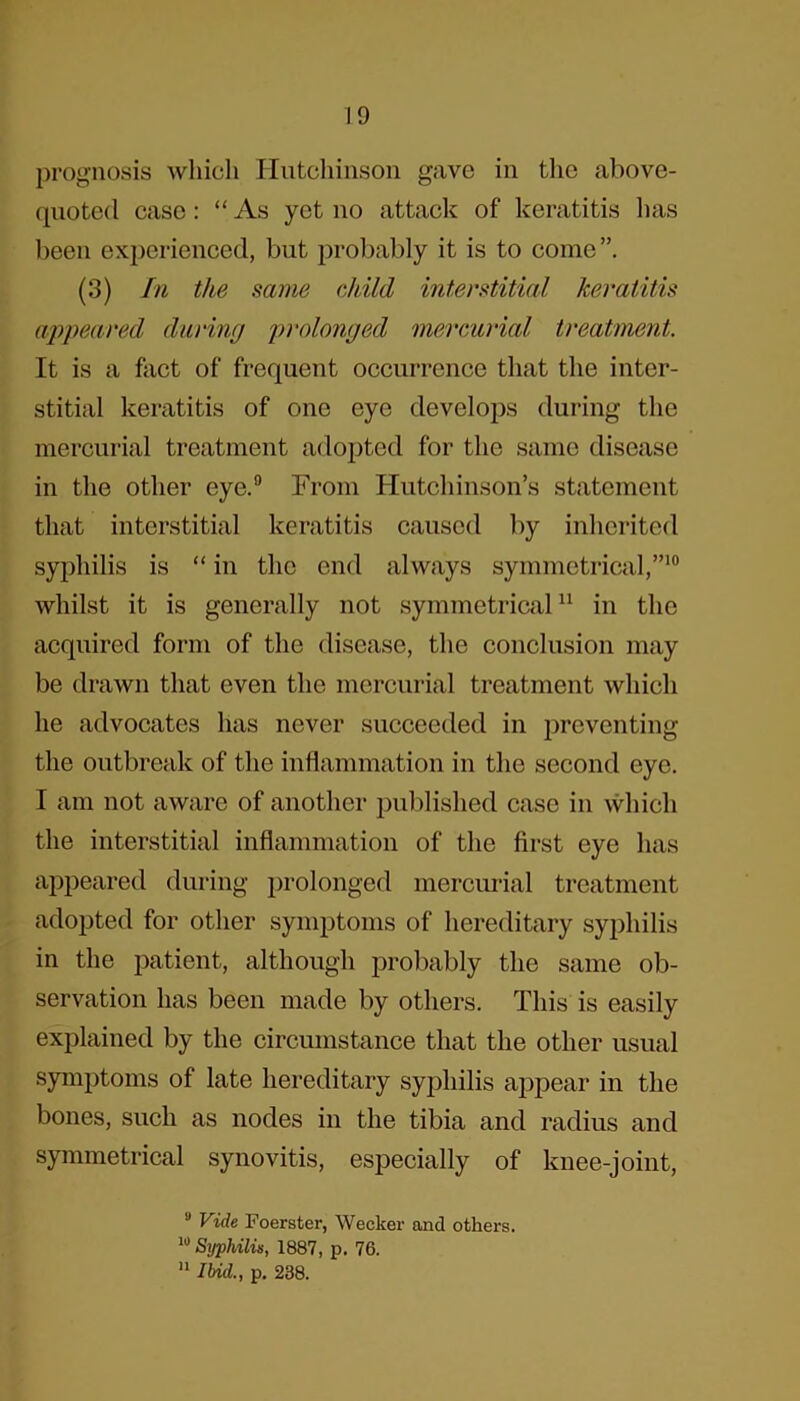 prognosis which Hutchinson gave in the above- quoted case: “As yet no attack of keratitis has been experienced, but probably it is to come”. (3) In the same child interstitial keratitis appeared during prolonged mercurial treatment. It is a fact of frequent occurrence that the inter- stitial keratitis of one eye develops during the mercurial treatment adopted for the same disease in the other eye.9 From Hutchinson’s statement that interstitial keratitis caused by inherited syphilis is “ in the end always symmetrical,”10 whilst it is generally not symmetrical11 in the acquired form of the disease, the conclusion may be drawn that even the mercurial treatment which he advocates has never succeeded in preventing the outbreak of the inflammation in the second eye. I am not aware of another published case in which the interstitial inflammation of the first eye has appeared during prolonged mercurial treatment adopted for other symptoms of hereditary syphilis in the patient, although probably the same ob- servation has been made by others. This is easily explained by the circumstance that the other usual symptoms of late hereditary syphilis appear in the bones, such as nodes in the tibia and radius and symmetrical synovitis, especially of knee-joint, u Vide Foerster, Wecker and others. 10 Syphilis, 1887, p. 76. 11 Ibid., p. 238.