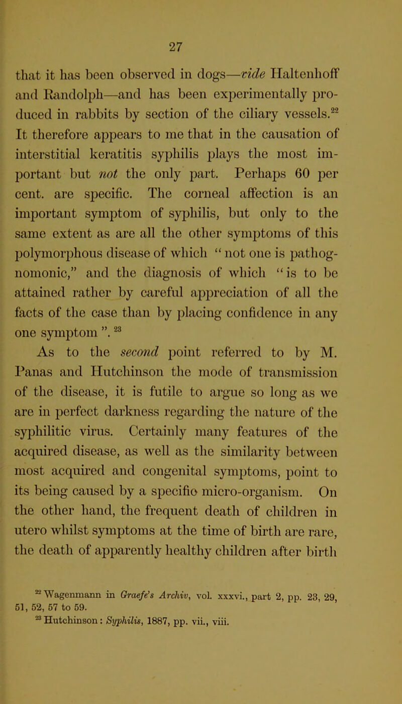 that it has been observed in dogs—vide Haltenhoff and Randolph—and has been experimentally pro- duced in rabbits by section of the ciliary vessels.22 It therefore appears to me that in the causation of interstitial keratitis syphilis plays the most im- portant but not the only part. Perhaps 60 per cent, are specific. The corneal affection is an important symptom of syphilis, but only to the same extent as are all the other symptoms of this polymorphous disease of which “ not one is pathog- nomonic,” and the diagnosis of which “ is to be attained rather by careful appreciation of all the facts of the case than by placing confidence in any one symptom ”.23 As to the second point referred to by M. Panas and Hutchinson the mode of transmission of the disease, it is futile to argue so long as we are in perfect darkness regarding the nature of the syphilitic virus. Certainly many features of the acquired disease, as well as the similarity between most acquired and congenital symptoms, point to its being caused by a specifio micro-organism. On the other hand, the frequent death of children in utero whilst symptoms at the time of birth are rare, the death of apparently healthy children after birth Wagenmann in Graefe’s Archiv, vol. xxxvi., part 2, pp. 23, 29, 51, 52, 57 to 59. 23 Hutchinson: Syphilis, 1887, pp. vii., viii.