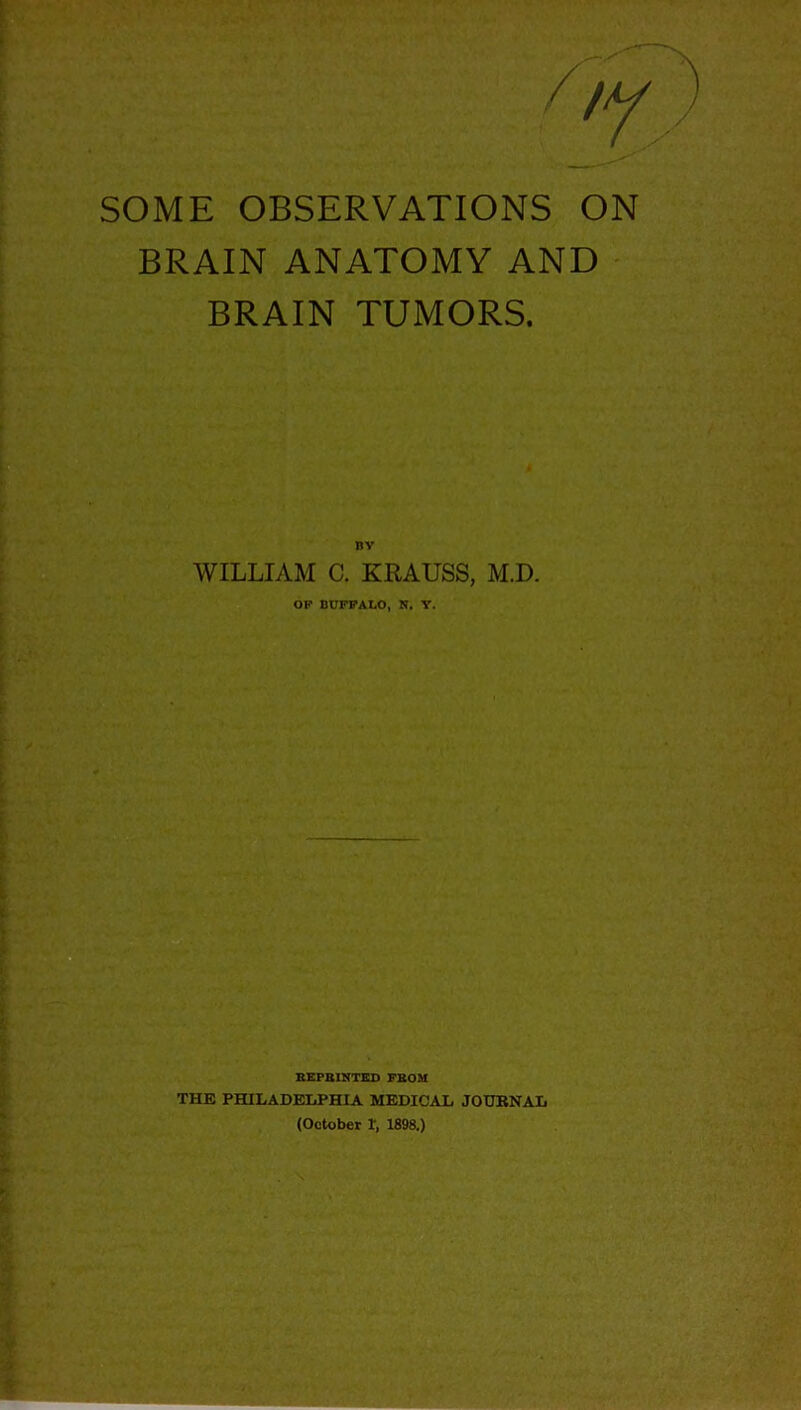 SOME OBSERVATIONS ON BRAIN ANATOMY AND BRAIN TUMORS. BY WILLIAM C. KRAUSS, M.D. OF BUFFALO, N. Y. REPRINTED FROM THE PHILADELPHIA MEDICAL JOURNAL (October 1‘, 1898.)