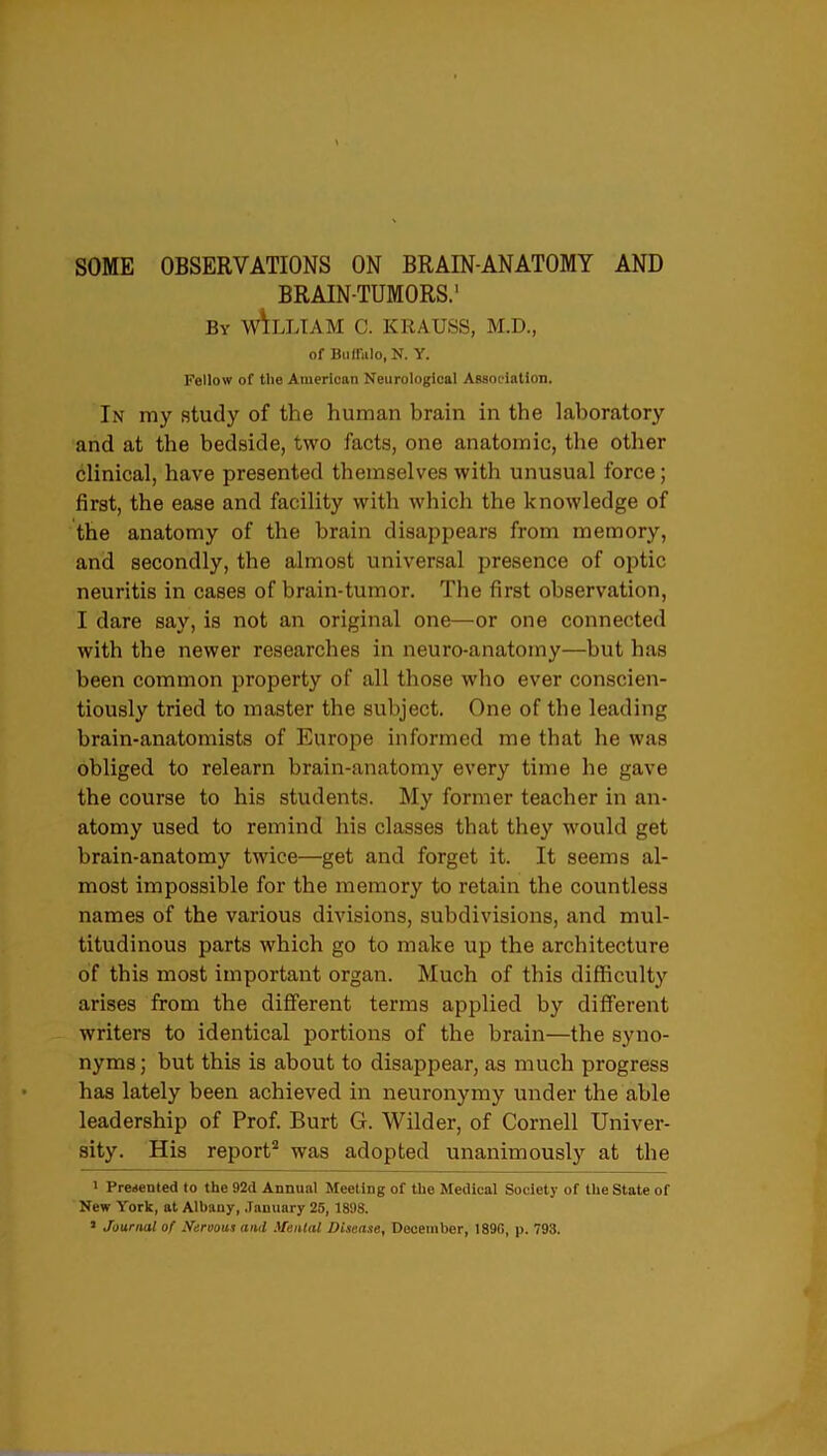 SOME OBSERVATIONS ON BRAIN-ANATOMY AND BRAIN-TUMORS.1 by w\lliam c. krauss, m.d., of Buffalo, N. Y. Fellow of the American Neurological Association. In my study of the human brain in the laboratory and at the bedside, two facts, one anatomic, the other clinical, have presented themselves with unusual force; first, the ease and facility with which the knowledge of the anatomy of the brain disappears from memory, and secondly, the almost universal presence of optic neuritis in cases of brain-tumor. The first observation, I dare say, is not an original one—or one connected with the newer researches in neuro-anatomy—but has been common property of all those who ever conscien- tiously tried to master the subject. One of the leading brain-anatomists of Europe informed me that he was obliged to relearn brain-anatomy every time he gave the course to his students. My former teacher in an- atomy used to remind his classes that they would get brain-anatomy twice—get and forget it. It seems al- most impossible for the memory to retain the countless names of the various divisions, subdivisions, and mul- titudinous parts which go to make up the architecture of this most important organ. Much of this difficulty arises from the different terms applied by different writers to identical portions of the brain—the syno- nyms; but this is about to disappear, as much progress has lately been achieved in neuronymy under the able leadership of Prof. Burt G. Wilder, of Cornell Univer- sity. His report2 was adopted unanimously at the ' Presented to the 92d Annual Meeting of the Medical Society of the State of New York, at Albany, January 25, 1898.