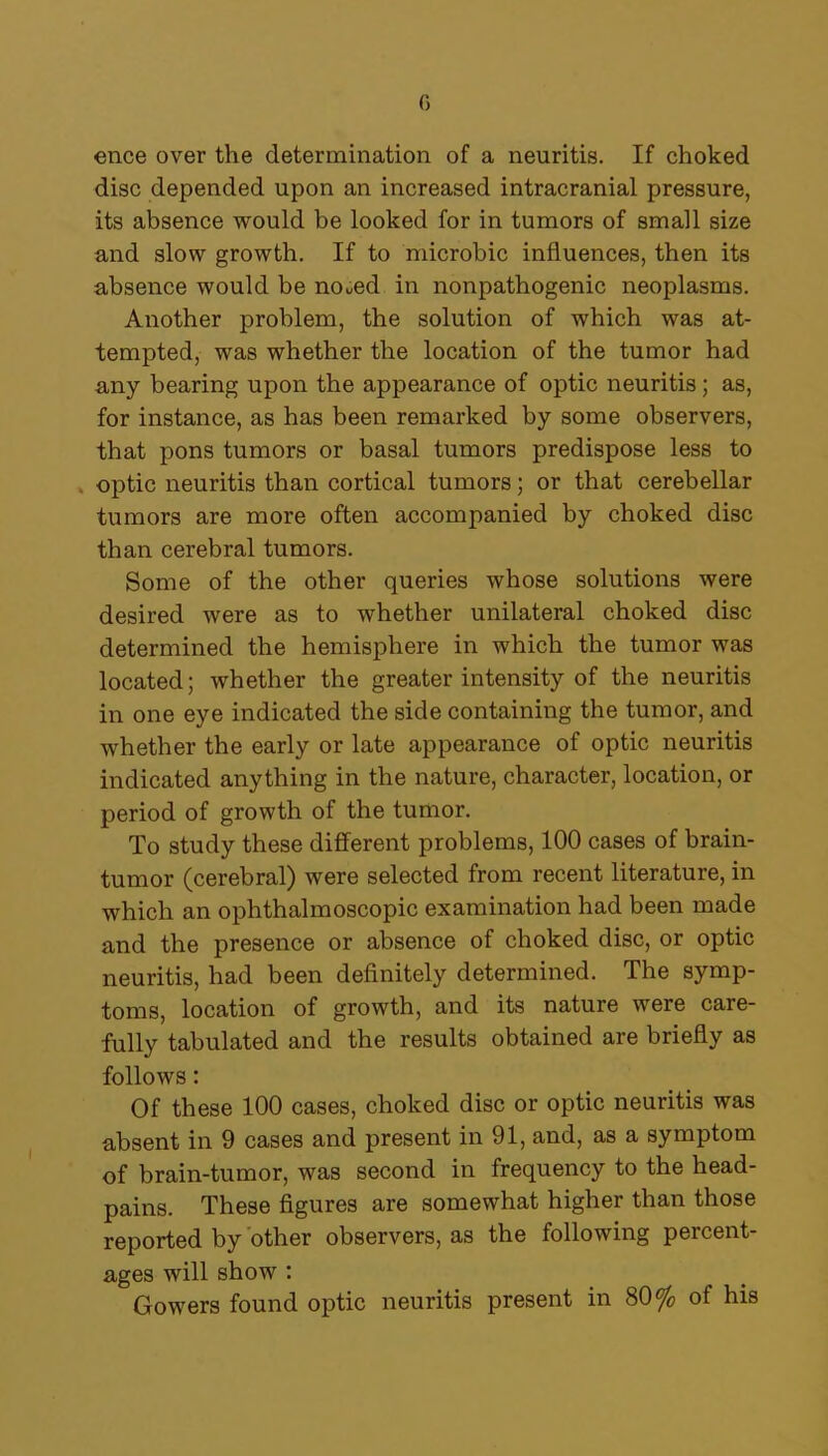 0 ence over the determination of a neuritis. If choked disc depended upon an increased intracranial pressure, its absence would be looked for in tumors of small size and slow growth. If to microbic influences, then its absence would be noued in nonpathogenic neoplasms. Another problem, the solution of which was at- tempted, was whether the location of the tumor had any bearing upon the appearance of optic neuritis; as, for instance, as has been remarked by some observers, that pons tumors or basal tumors predispose less to optic neuritis than cortical tumors; or that cerebellar tumors are more often accompanied by choked disc than cerebral tumors. Some of the other queries whose solutions were desired were as to whether unilateral choked disc determined the hemisphere in which the tumor was located; whether the greater intensity of the neuritis in one eye indicated the side containing the tumor, and whether the early or late appearance of optic neuritis indicated anything in the nature, character, location, or period of growth of the tumor. To study these different problems, 100 cases of brain- tumor (cerebral) were selected from recent literature, in which an ophthalmoscopic examination had been made and the presence or absence of choked disc, or optic neuritis, had been definitely determined. The symp- toms, location of growth, and its nature were care- fully tabulated and the results obtained are briefly as follows: Of these 100 cases, choked disc or optic neuritis was absent in 9 cases and present in 91, and, as a symptom of brain-tumor, was second in frequency to the head- pains. These figures are somewhat higher than those reported by other observers, as the following percent- ages will show : Gowers found optic neuritis present in 80% of his