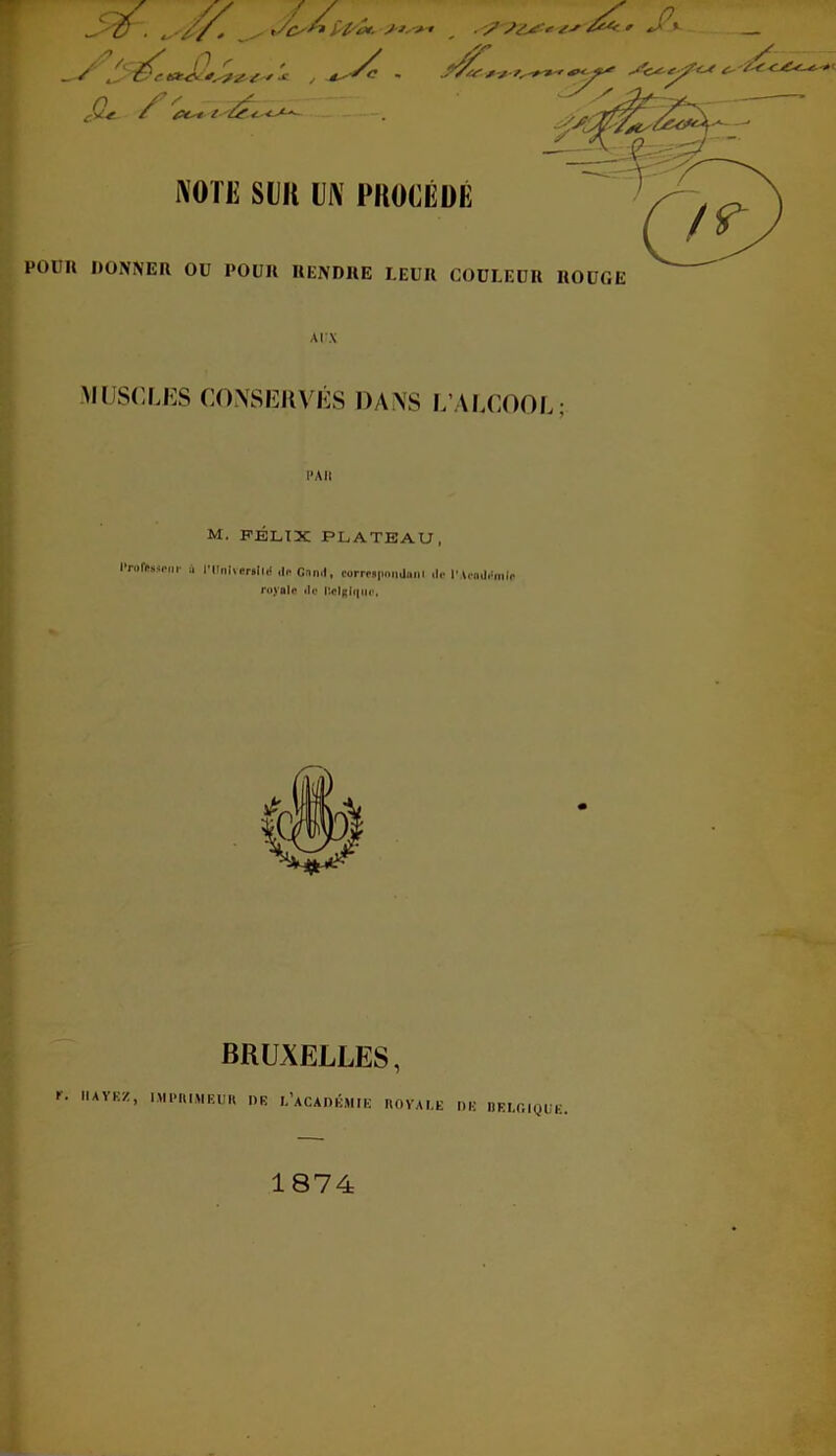 L su :: c ^^-' IVOTE SUR l]i\ PROCÉDÉ POlIIl DONNER OU POUR RENDRE LEUR COULEUR ROUGE aux MUSCLES CONSERVÉS DANS L’ALCOOL; PAR M. FÉLIX PLATEAU, Professeur a l'tlnlveraihj dnCnnd, correspond» ni dp l’Aendi'mie royale de HoIrI«|u<>. BRUXELLES, r. IUYKZ, IMPRIMEUR DK L’ACADEMIE ROYALE DE BELGIQUE 1874