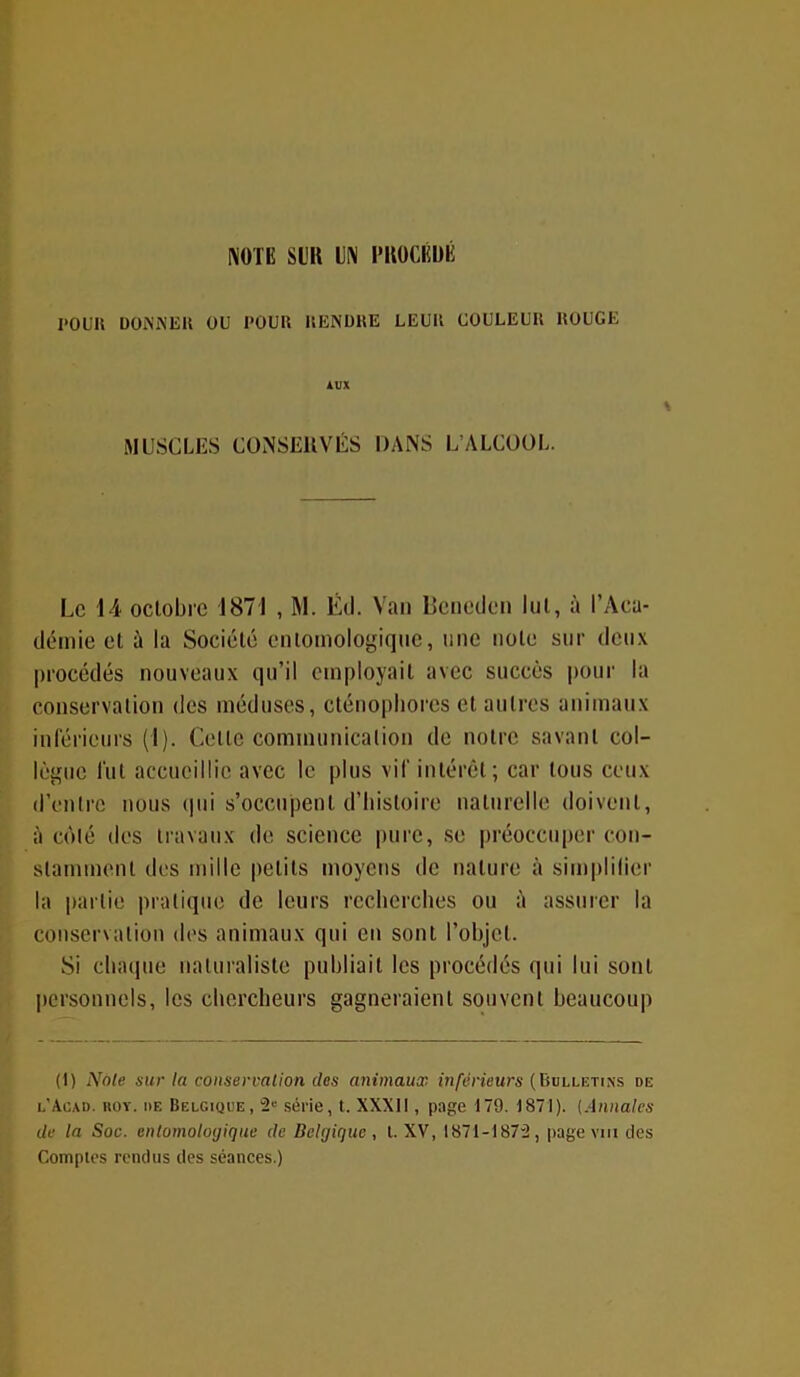 NOTE Sl)R UN PROCÉDÉ 1*0UII DONNER OU POUR RENDRE LEUR COULEUR ROUGE MUSCLES CONSERVÉS DANS L’ALCOOL. Le 14 octobre 1871 , M. Éd. Van Beneden lui, à l’Aca- démie et à la Société cntomologique, une note sur deux procédés nouveaux qu’il employait avec succès pour la conservation des méduses, cténophores et autres animaux inférieurs (1). Celle communication de notre savant col- lègue fut accueillie avec le plus vif intérêt; car tous ceux d’entre nous qui s’occupent d’histoire naturelle doivent, à côté des travaux de science pure, se préoccuper con- stamment des mille petits moyens de nature à simplifier la partie pratique de leurs recherches ou à assurer la conservation des animaux qui en sont l’objet. Si chaque naturaliste publiait les procédés qui lui sont personnels, les chercheurs gagneraient souvent beaucoup (I) Note sur la conservation des animaux inférieurs (Bulletins de l’Acad. roy. de Belgique, 2e série, t. XXXII, page 179. 1871). (Annales de la Soc. entomologiquc de Belgique, l. XV, 1871-1872, page vin des Comptes rendus des séances.)