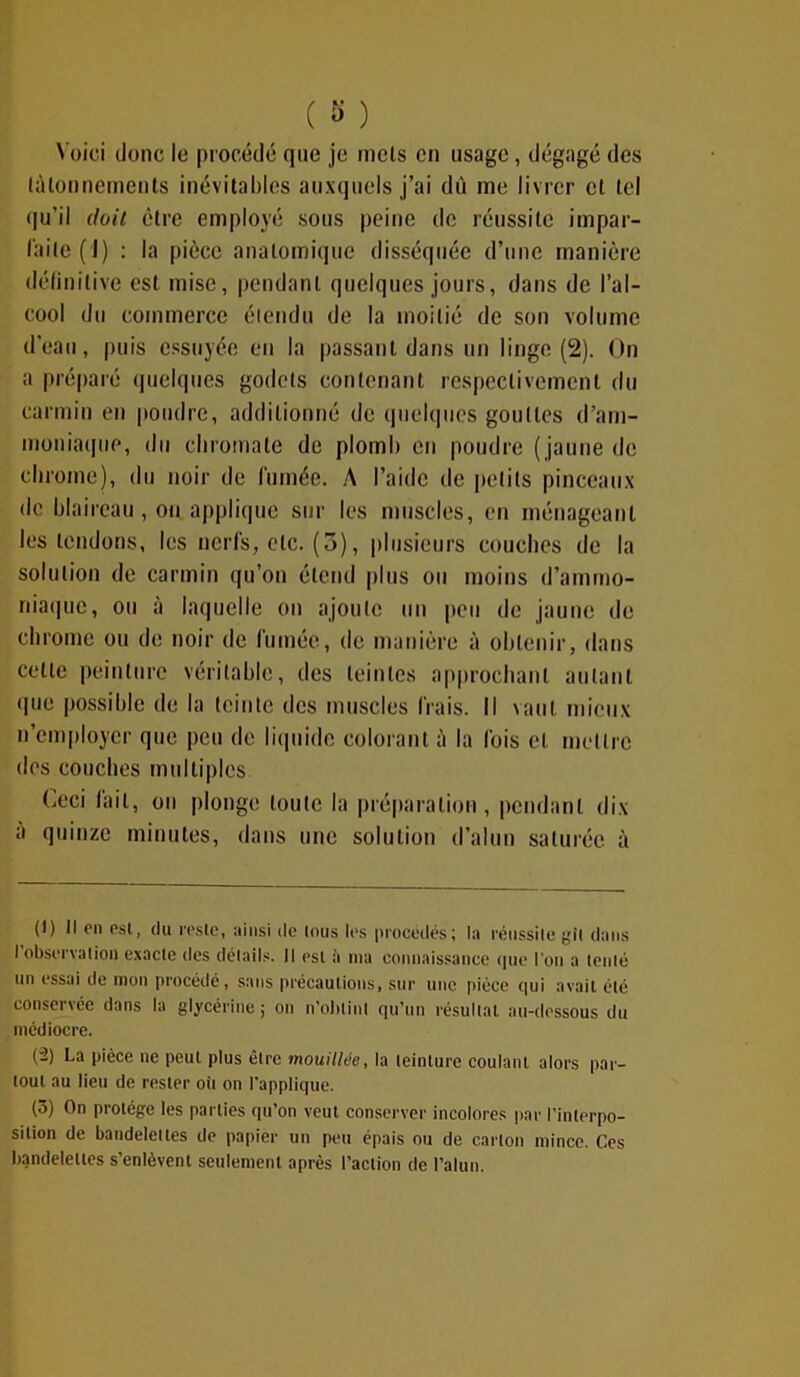 Voici donc le procédé que je mets en usage, dégagé des tâtonnements inévitables auxquels j’ai dû me livrer et tel qu’il doit être employé sous peine de réussite impar- faite (1) : la pièce anatomique disséquée d’une manière définitive est mise, pendant quelques jours, dans de l’al- cool du commerce étendu de la moitié de son volume d’eau, puis essuyée en la passant dans un linge (2). On a préparé quelques godets contenant respectivement du carmin en poudre, additionné de quelques gouttes d’am- moniaque, du chromate de plomb en poudre (jaune de chrome), du noir de fumée. A l’aide de petits pinceaux de blaireau, on applique sur les muscles, en ménageant les tendons, les nerfs, etc. (3), plusieurs couches de la solution de carmin qu’on étend plus ou moins d’ammo- niaque, ou à laquelle ou ajoute un peu de jaune de chrome ou de noir de fumée, de manière à obtenir, dans cette peinture véritable, des teintes approchant autant que possible de la teinte des muscles frais. Il vaut mieux n’employer que peu de liquide colorant à la fois et mettre dos couches multiples Ceci fait, on plonge toute la préparation, pendant dix à quinze minutes, dans une solution d’alun saturée à (1) Il en est, du reste, ainsi de tous les procédés; la réussite gît dans I observation exacte des détails. Il est à ma connaissance que l'on a tenté un essai de mon procédé, sans précautions, sur une pièce qui avait été conservée dans la glycérine ; on n’oblinl qu’un résultat au-dessous du médiocre. (2) La pièce ne peut plus être mouillée, la teinture coulant alors par- tout au lieu de rester oit on l’applique. (3) On protège les parties qu’on veut conserver incolores par l’interpo- sition de bandelettes de papier un peu épais ou de carton mince. Ces bandelettes s’enlèvent seulement après l’action de l’alun.