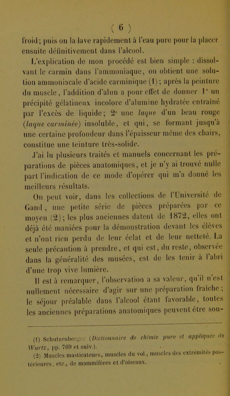 ( « ) froid; puis on la lave rapidement à l’eau pure pour la placer ensuite définitivement dans l’alcool. L’explication de mon procédé est bien simple : dissol- vant le carmin dans l’ammoniaque, on obtient une solu- tion ammoniacale d'acide carminique (1); après la peinture du muscle, l’addition d’alun a pour effet de donner ! un précipité gélatineux incolore d’alumine hydratée entraîné par l’excès de liquide; 2° une laque d’un beau rouge (laque carminée) insoluble, et qui, se lormanl jusqu’à une certaine profondeur dans l’épaisseur même des chairs, constitue une teinture très-solide. J’ai lu plusieurs traités et manuels concernant les pré- parations de pièces anatomiques, et je n’y ai trouvé nulle part l’indication de ce mode d’opérer qui m’a donné les meilleurs résultats. On peut voir, dans les collections de l’Université de Garni, une petite série de pièces préparées par ce moyen (2); les plus anciennes datent de 1872, elles ont déjà été maniées pour la démonstration devant les élèves et n’ont rien perdu de leur éclat et de leur netteté. La seule précaution à prendre, et qui est, du reste, ohseï\ce dans la généralité des musées, est de les tenir à 1 alui d’une trop vive lumière. Il est à remarquer, l’observation a sa valeur, qu il n est nullement nécessaire d’agir sur une préparation fraîche ; le séjour préalable dans I alcool étant favorable, toutes les anciennes préparations anatomiques peuvent être sou- (1) Schutzenbergei’ (Dictionnaire du chimie pure et appliquée <le Wurtz, pp. 7(59 et suiv.). (2) Muscles masticateurs, muscles du vol, muscles des extrémités pos- térieures, etc., de mammifères et d’oiseaux.