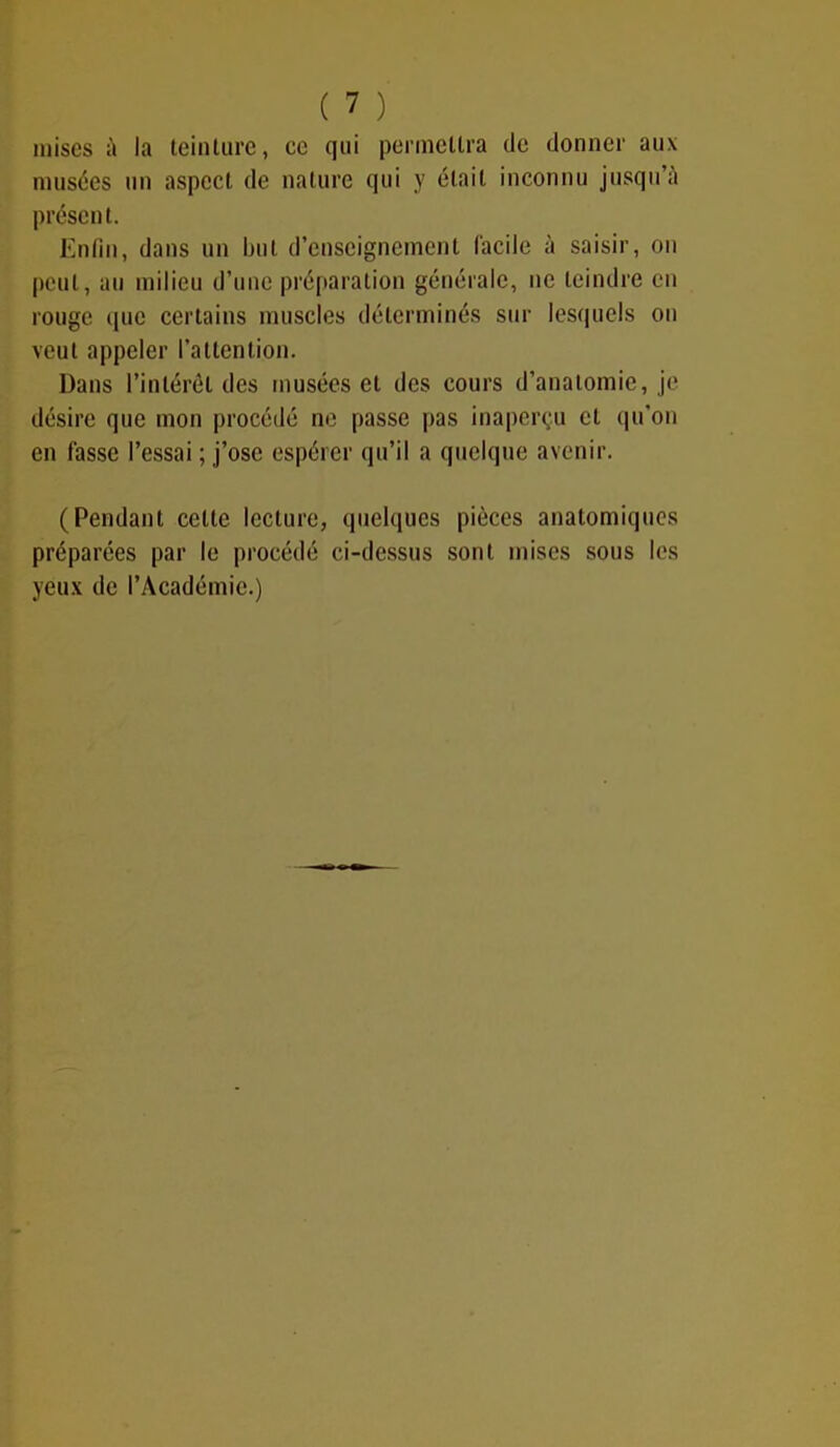 mises à la teinture, ce qui permettra de donner aux musées un aspect de nature qui y était inconnu jusqu’à présent. Enfin, dans un but d’enseignement facile à saisir, on peut, au milieu d’une préparation générale, ne teindre en rouge que certains muscles déterminés sur lesquels on veut appeler l’attention. Dans l’intérêt des musées et des cours d’anatomie, je désire que mon procédé ne passe pas inaperçu et qu’on en fasse l’essai ; j’ose espérer qu’il a quelque avenir. (Pendant celte lecture, quelques pièces anatomiques préparées par le procédé ci-dessus sont mises sous les yeux de l’Académie.)