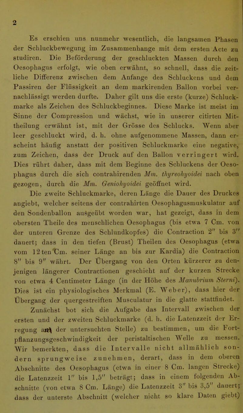 9 Es erschien uns nunmehr wesentlich, die langsamen Phasen der Schluckbewegung im Zusammenhänge mit dem ersten Acte zu studiren. Die Beförderung der geschluckten Massen durch den Oesophagus erfolgt, wie oben erwähnt, so schnell, dass die zeit- liche Differenz zwischen dem Anfänge des Schluckens und dem Passiren der Flüssigkeit an dem markirenden Ballon vorbei ver- nachlässigt werden durfte. Daher gilt uns die erste (kurze) Schluck- marke als Zeichen des Schluckbeginnes. Diese Marke ist meist im Sinne der Compression und wächst, wie in unserer citirten Mit- theilung erwähnt ist, mit der Grösse des Schlucks. Wenn aber leer geschluckt wird, d. h. ohne aufgenommene Massen, dann er- scheint häufig anstatt der positiven Schluckmarke eine negative, zum Zeichen, dass der Druck auf den Ballon verringert wird. Dies rührt daher, dass mit dem Beginne des Schluckens der Oeso- phagus durch die sich contrahirenden Mm. thyreohyoidei nach oben gezogen, durch die Mm. Geniohyoidei geöffnet wird. Die zweite Schluckmarke, deren Länge die Dauer des Druckes angiebt, welcher seitens der Contrahirten Oesophagusmuskulatnr auf den Sondenballon ausgeübt worden war, hat gezeigt, dass in dem obersten Theile des menschlichen Oesophagus (bis etwa 7 Cm. von der unteren Grenze des Schlundkopfes) die Contraction 2 bis 3 dauert; dass in den tiefen (Brust) Theilen des Oesophagus (etwa vom I2ten^5m. seiner Länge an bis zur Kardia) die Contraction 8 bis 9 währt. Der Übergang von den Orten kürzerer zu den- jenigen längerer Contractionen geschieht aut der kurzen Strecke von etwa 4 Centimeter Länge (in der Höhe des Manubrium Sterni). Dies ist ein physiologisches Merkmal (E. Weber), dass hier der Übergang der quergestreiften Musculatur in die glatte stattfindet. Zunächst bot sich die Aufgabe das Intervall zwischen der ersten und der zweiten Schluckmarke (d. h. die Latenzzeit der Er- regung an^ der untersuchten Stelle) zu bestimmen, um die hort- pflanzungsgeschwindigkeit der peristaltischen Welle zu messen. Wir bemerkten, dass die Intervalle nicht allmählich son- dern sprungweise zunehmen, derart, dass in dem oberen Abschnitte des Oesophagus (etwa in einer 8 Cm. langen Strecke) die Latenzzeit 1” bis 1,5 beträgt; dass in einem folgenden Ab- schnitte (von etwa 8 Cm. Länge) die Latenzzeit o bis 3,5 dauert; dass der unterste Abschnitt (welcher nicht so klare Daten giebt)