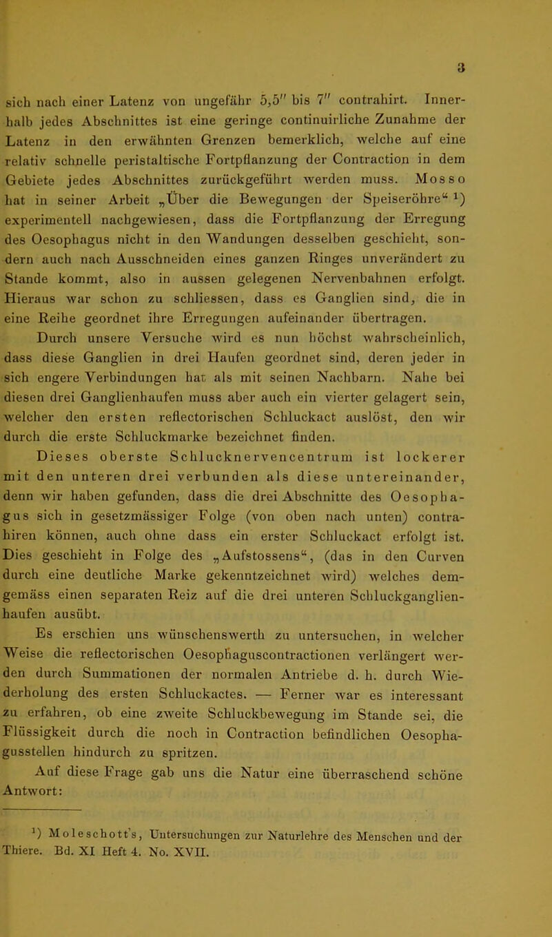 sich nach einer Latenz von ungefähr 5,5 bis 7 contrahirt. Inner- halb jedes Abschnittes ist eine geringe continuirliche Zunahme der Latenz in den erwähnten Grenzen bemerklich, welche aut eine relativ schnelle peristaltische Fortpflanzung der Contraction in dem Gebiete jedes Abschnittes zurückgeführt werden muss. Mos so hat in seiner Arbeit „Über die Bewegungen der Speiseröhre“ J) experimentell nachgewiesen, dass die Fortpflanzung der Erregung des Oesophagus nicht in den Wandungen desselben geschieht, son- dern auch nach Ausschneiden eines ganzen Ringes unverändert zu Stande kommt, also in aussen gelegenen Nervenbahnen erfolgt. Hieraus war schon zu schliessen, dass es Ganglien sind, die in eine Reihe geordnet ihre Erregungen aufeinander übertragen. Durch unsere Versuche wird es nun höchst wahrscheinlich, dass diese Ganglien in drei Haufen geordnet sind, deren jeder in sich engere Verbindungen hat als mit seinen Nachbarn. Nahe bei diesen drei Ganglienhaufen muss aber auch ein vierter gelagert sein, welcher den ersten reflectorischen Schluckact auslöst, den wir durch die erste Schluckmarke bezeichnet finden. Dieses oberste Schlucknervencentrum ist lockerer mit den unteren drei verbunden als diese untereinander, denn wir haben gefunden, dass die drei Abschnitte des Oesopha- gus sich in gesetzmässiger Folge (von oben nach unten) contra- hiren können, auch ohne dass ein erster Schluckact erfolgt ist. Dies geschieht in Folge des „Aufstossens“, (das in den Curven durch eine deutliche Marke gekennzeichnet wird) welches dem- gemäss einen separaten Reiz auf die drei unteren Schluckganglien- haufen ausübt. Es erschien uns wünschenswerth zu untersuchen, in welcher Weise die reflectorischen Oesopliaguscontractionen verlängert wer- den durch Summationen der normalen Antriebe d. h. durch Wie- derholung des ersten Schluckactes. — Ferner war es interessant zu erfahren, ob eine zweite Schluckbewegung im Stande sei, die Flüssigkeit durch die noch in Contraction befindlichen Oesopha- gusstellen hindurch zu spritzen. Auf diese Frage gab uns die Natur eine überraschend schöne Antwort: ) Moleschott’s, Untersuchungen zur Naturlehre des Menschen und der Thiere. Bd. XI Heft 4. No. XVII.