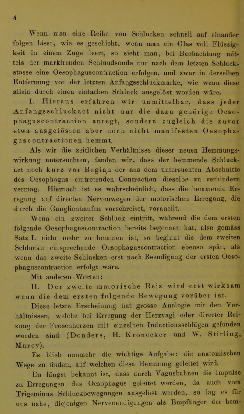 Wenn man eine Reihe von Schlucken schnell auf einander folgen lässt, wie es geschieht, wenn man ein Glas voll Flüssig- keit in einem Zuge leert, so sieht man, bei Beobachtung mit- tels der markirenden Schlundsonde nur nach dem letzten Schluck- stosse eine Oesophaguscontraction erfolgen, und zwar in derselben Entfernung von der letzten Anfangsschluckmarke, wie wenn diese allein durch einen einfachen Schluck ausgelöst worden wäre. I. Hieraus erfahren wir unmittelbar, dass jeder Anfangsschluckact nicht nur die dazu gehörige Oeso- phaguscontraction anregt, sondern zugleich die zuvor etwa ausgelösten aber noch nicht manifesten Oesopha- guscontractionen hemmt. Als wir die zeitlichen Verhältnisse dieser neuen Hemmungs- wirkung untersuchten, fanden wir, dass der hemmende Schluck- act noch kurz vor Beginn der aus dem untersuchten Abschnitte des Oesophagus eintretenden Contraction dieselbe zu verhindern vermag. Hiernach ist es wahrscheinlich, dass die hemmende Er- regung auf directen Nervenwegen der motorischen Erregung, die durch die Ganglienhaufen vorschreitet, voraneilt. Wenn ein zweiter Schluck eintritt, während die dem ersten folgende Oesophaguscontraction bereits begonnen hat, also gemäss Satz I. nicht mehr zu hemmen ist, so beginnt die dem zweiten Schlucke entsprechende Oesophaguscontraction ebenso spät, als wenn das zweite Schlucken erst nach Beendigung der ersten Oeso- phaguscontraction erfolgt wäre. Mit anderen Worten: II. Der zweite motorische Reiz wird erst wirksam wenn die dem ersten folgende Bewegung vorüber ist. Diese letzte Erscheinung hat grosse Analogie mit den Ver- hältnissen, welche bei Erregung der Herzvagi oder directer Rei- zung der Froschherzen mit einzelnen Inductionsschlägen gefunden worden sind (Donders, H. Kronecker und W. Stirling, Marey). Es blieb nunmehr die wichtige Aufgabe: die anatomischen Wege zu finden, auf welchen diese Hemmung geleitet wird. Da längst bekannt ist, dass durch Vagusbahnen die Impulse zu Erregungen des Oesophagus geleitet werden, da auch vom Trigeminus Schluckbewegungen ausgelöst werden, so lag es für uns nahe, diejenigen Nervenendigungen als Empfänger der hem-