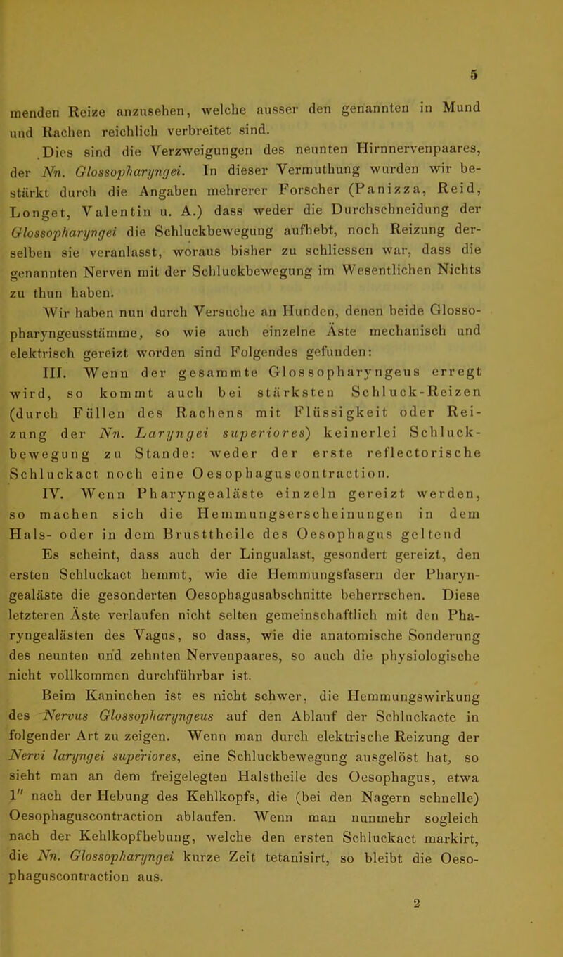 inenden Reize anzusehen, welche ausser den genannten in Mund und Rachen reichlich verbreitet sind. .Dies sind die Verzweigungen des neunten Ilirnnervenpaares, der Nn. Glossopharyngei. In dieser Vermuthung wurden wir be- stärkt durch die Angaben mehrerer Forscher (Panizza, Reid, Longet, Valentin u. A.) dass weder die Durchschneidung der Glossopharyngei die Schluckbewegung aufhebt, noch Reizung der- selben sie veranlasst, woraus bisher zu schliessen war, dass die genannten Nerven mit der Schluckbewegung im Wesentlichen Nichts zu thun haben. Wir haben nun durch Versuche an Hunden, denen beide Glosso- pharyngeusstämme, so wie auch einzelne Aste mechanisch und elektrisch gereizt worden sind Folgendes gefunden: III. Wenn der gesummte Glossopharyngeus erregt wird, so kommt auch bei stärksten Schluck-Reizen (durch Füllen des Rachens mit Flüssigkeit oder Rei- zung der Nn. Laryngei superiores) keinerlei Schluck- bewegung zu Stande: weder der erste reflectorische Schluckact noch eine O esop hagu s con tractio n. IV. Wenn Pharyngealäste einzeln gereizt werden, so machen sich die Hemmungserscheinungen in dem Hals- oder in dem Brusttheile des Oesophagus geltend Es scheint, dass auch der Lingualast, gesondert gereizt, den ersten Schluckact hemmt, wie die Hemmungsfasern der Pharyn- gealäste die gesonderten Oesophagusabschnitte beherrschen. Diese letzteren Äste verlaufen nicht selten gemeinschaftlich mit den Pha- ryngealästen des Vagus, so dass, wie die anatomische Sonderung des neunten und zehnten Nervenpaares, so auch die physiologische nicht vollkommen durchführbar ist. Beim Kaninchen ist es nicht schwer, die Hemmungswirkung des Nervus Glossopharyngeus auf den Ablauf der Schluckacte in folgender Art zu zeigen. Wenn man durch elektrische Reizung der Nervi laryngei supe'riores, eine Schluckbewegung ausgelöst hat, so sieht man an dem freigelegten Halstheile des Oesophagus, etwa 1 nach der Hebung des Kehlkopfs, die (bei den Nagern schnelle) Oesophaguscontraction ablaufen. Wenn man nunmehr sogleich nach der Kehlkopfhebung, welche den ersten Schluckact markirt, die Nn. Glossopharyngei kurze Zeit tetanisirt, so bleibt die Oeso- phaguscontraction aus. 2