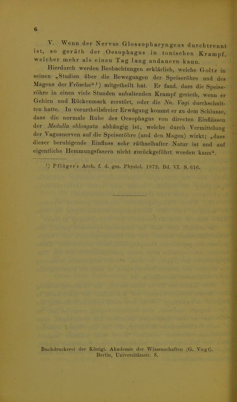 (> Wenn der Nervus Glossopharyngeus durehtrennt ist, so geräth der Oesophagus in tonischen Krampf, welcher mehr als einen Tag lang andauern kann. Hierdurch werden Beobachtungen erklärlich, welche Goltz in seinen „Studien über die Bewegungen der Speiseröhre und des Magens der Frösche“J) mitgetheilt hat. Er fand, dass die Speise- röhre in einen viele Stunden anhaltenden Krampf gerieth, wenn er Gehirn und Rückenmark zerstört, oder die Nn. Vagi durchschnit- ten hatte. In vorurtheilsfreier Erwägung kommt er zu dem Schlüsse, dass die normale Ruhe des Oesophagus von directen Einflüssen dei Medulla oblongata abhängig ist, welche durch Vermittelung der Vagusnerven auf die Speiseröhre (und den Magen) wirkt; „dass dieser beruhigende Einfluss sehr räthselhafter Natur ist und auf eigentliche Hemmungsfasern nicht zurückgeführt werden kann“. ') Pflüger s Arch. f. <1. ges. Physiol. 1872. ßd. VI. S. 616. Buchdruckern der Königl. Akademie der Wissenschaften (G. Vogt). Berlin, Universitätsstr. 8.