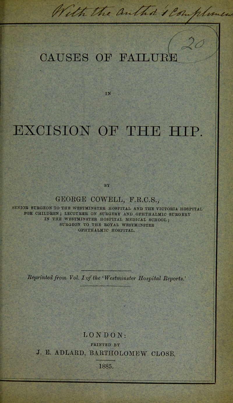 - N / CAUSES OF FAILURE IN EXCISION OF THE HIP. SENIOR BURGEON TO THE WESTMINSTER HOSPITAL AND THE VIOTOHIA HOSPITAL FOH CHILDREN ; LECTURER ON SURGERY AND OPHTHALMIC SUROEUY IN THE WESTMINSTER HOSPITAL MEDICAL SCHOOL; SURGEON TO THE ROYAL WESTMINSTER OPHTHALMIC HOSPITAL. BY GEORGE COWELL, F.R.C.S., Reprinted from Vol. I of the ‘ Westminster Hospital Reports.’ LONDON: PRINTED BY J. E. ADLARD, BARTHOLOMEW CLOSE. 1885.