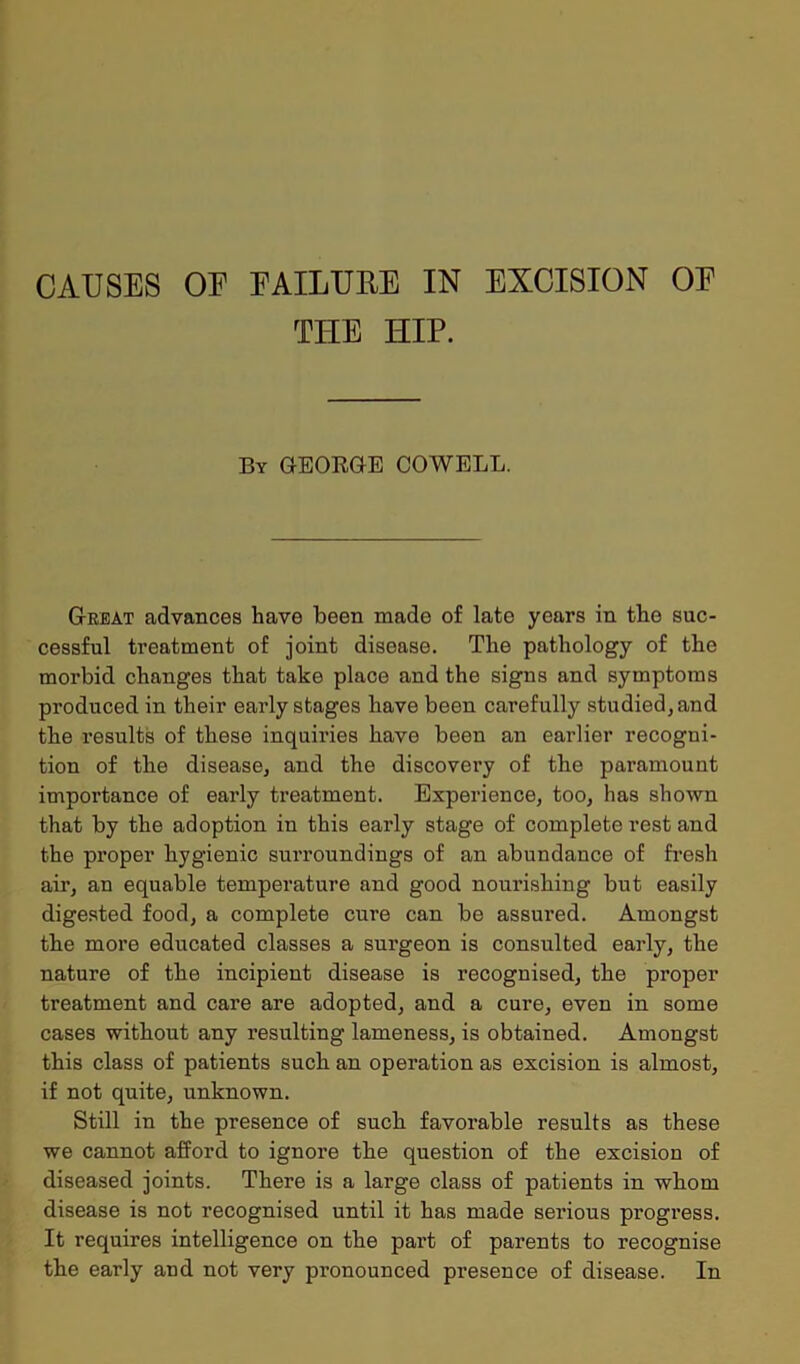 CAUSES OE EAILUEE IN EXCISION OE TIIE HIP. By GEORGE COWELL. Great advances have been made of late years in the suc- cessful treatment of joint disease. The pathology of the morbid changes that take place and the signs and symptoms produced in their early stages have been carefully studied, and the results of these inquiries have been an earlier recogni- tion of the disease, and the discovery of the paramount importance of early treatment. Experience, too, has shown that by the adoption in this early stage of complete rest and the proper hygienic surroundings of an abundance of fresh air, an equable temperature and good nourishing but easily digested food, a complete cure can be assured. Amongst the more educated classes a surgeon is consulted early, the nature of the incipient disease is recognised, the proper treatment and care are adopted, and a cure, even in some cases without any resulting lameness, is obtained. Amongst this class of patients such an operation as excision is almost, if not quite, unknown. Still in the presence of such favorable results as these we cannot afford to ignore the question of the excision of diseased joints. There is a large class of patients in whom disease is not recognised until it has made serious progress. It requires intelligence on the part of parents to recognise the early and not very pronounced presence of disease. In