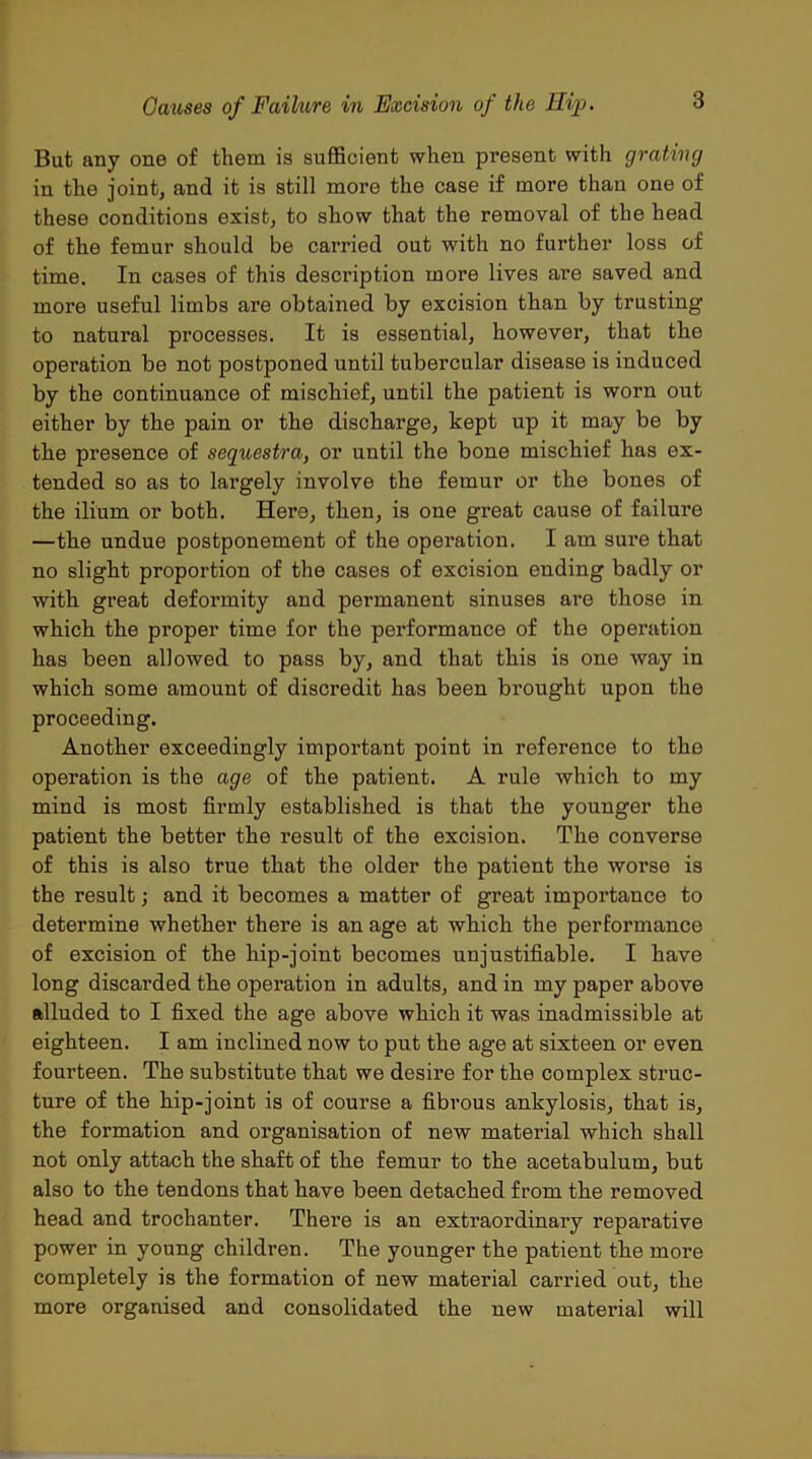 But any one of them is sufficient when present with grating in the joint, and it is still more the case if more than one of these conditions exist, to show that the removal of the head of the femur should be carried out with no further loss of time. In cases of this description more lives are saved and more useful limbs are obtained by excision than by trusting to natural processes. It is essential, however, that the opei'ation be not postponed until tubercular disease is induced by the continuance of mischief, until the patient is worn out either by the pain or the discharge, kept up it may be by the presence of sequestra, or until the bone mischief has ex- tended so as to largely involve the femur or the bones of the ilium or both. Here, then, is one great cause of failure —the undue postponement of the operation. I am sui*e that no slight proportion of the cases of excision ending badly or with great deformity and permanent sinuses are those in which the proper time for the performance of the operation has been allowed to pass by, and that this is one way in which some amount of discredit has been bi’ought upon the proceeding. Another exceedingly important point in reference to the operation is the age of the patient. A rule which to my mind is most firmly established is that the younger the patient the better the result of the excision. The converse of this is also true that the older the patient the worse is the result; and it becomes a matter of great importance to determine whether there is an age at which the performance of excision of the hip-joint becomes unjustifiable. I have long discarded the operation in adults, and in my paper above alluded to I fixed the age above which it was inadmissible at eighteen. I am inclined now to put the age at sixteen or even fourteen. The substitute that we desire for the complex struc- ture of the hip-joint is of course a fibrous ankylosis, that is, the formation and organisation of new material which shall not only attach the shaft of the femur to the acetabulum, but also to the tendons that have been detached from the removed head and trochanter. There is an extraordinary reparative power in young children. The younger the patient the more completely is the formation of new material carried out, the more organised and consolidated the new material will