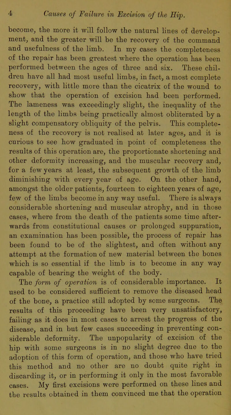 become, the more it will follow the natural lines of develop- ment, and the greater will be the recovery of the command and usefulness of the limb. In my cases the completeness of the repair has been greatest where the operation has been performed between the ages of three and six. These chil- dren have all had most useful limbs, in fact, a most complete recovery, with little more than the cicatrix of the wound to show that the operation of excision had been performed. The lameness was exceedingly slight, the inequality of the length of the limbs being practically almost obliterated by a slight compensatory obliquity of the pelvis. This complete- ness of the recovery is not realised at later ages, and it is curious to see how graduated in point of completeness the results of this operation are, the proportionate shortening and other deformity increasing, and the muscular recovery and, for a few years at least, the subsequent growth of the limb diminishing with every year of age. On the other hand, amongst the older patients, fourteen to eighteen years of age, few of the limbs become in any way useful. There is always considerable shortening and muscular atrophy, and in those cases, where from the death of the patients some time after- wards from constitutional causes or prolonged suppuration, an examination has been possible, the process of repair has been found to be of the slightest, and often without any attempt at the formation of new material between the bones which is so essential if the limb is to become in any way capable of bearing the weight of the body. The form of operation is of considerable importance. It used to be considered sufficient to remove the diseased head of the bone, a practice still adopted by some surgeons. The results of this proceeding have been very unsatisfactory, failing as it does in most cases to arrest the progress of the disease, and in but few cases succeeding in preventing con- siderable deformity. The unpopularity of excision of the hip with some surgeons is in no slight degree due to the adoption of this form of operation, and those who have tried this method and no other are no doubt quite right in discarding it, or in performing it only in the most favorable cases. My first excisions were performed on these lines and the results obtained in them convinced me that the operation