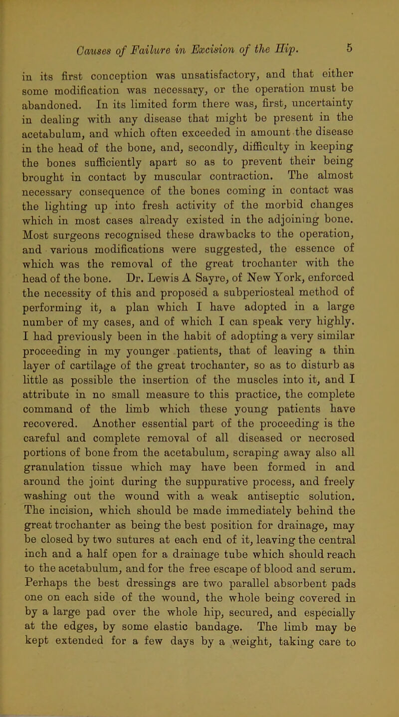 in its first conception was unsatisfactory, and that either some modification was necessary, or the operation must be abandoned. In its limited form there was, first, uncertainty in dealing with any disease that might be present in the acetabulum, and which often exceeded in amount the disease in the head of the bone, and, secondly, difficulty in keeping the bones sufficiently apart so as to prevent their being brought in contact by muscular contraction. The almost necessary consequence of the bones coming in contact was the lighting up into fresh activity of the morbid changes which in most cases already existed in the adjoining bone. Most surgeons recognised these drawbacks to the operation, and various modifications were suggested, the essence of which was the removal of the great trochanter with the head of the bone. Dr. Lewis A Sayre, of New York, enforced the necessity of this and proposed a subperiosteal method of performing it, a plan which I have adopted in a large number of my cases, and of which I can speak very highly. I had previously been in the habit of adopting a very similar proceeding in my younger patients, that of leaving a thin layer of cartilage of the great trochanter, so as to disturb as little as possible the insertion of the muscles into it, and I attribute in no small measure to this practice, the complete command of the limb which these young patients have recovered. Another essential part of the proceeding is the careful and complete removal of all diseased or necrosed portions of bone from the acetabulum, scraping away also all granulation tissue which may have been formed in and around the joint during the suppurative process, and freely washing out the wound with a weak antiseptic solution. The incision, which should be made immediately behind the great trochanter as being the best position for drainage, may be closed by two sutures at each end of it, leaving the central inch and a half open for a drainage tube which should reach to the acetabulum, and for the free escape of blood and serum. Perhaps the best dressings are two parallel absorbent pads one on each side of the wound, the whole being covered in by a large pad over the whole hip, secured, and especially at the edges, by some elastic bandage. The limb may be kept extended for a few days by a weight, taking care to