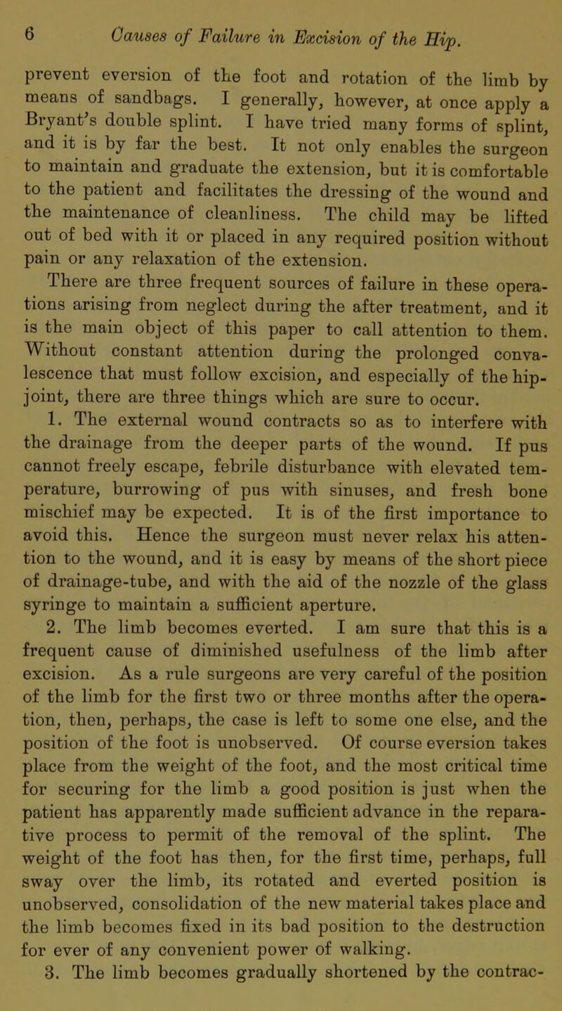 prevent eversion of the foot and rotation of the limb by means of sandbags. I generally, however, at once apply a Bryant s double splint. I have tried many forms of splint, and it is by far the best. It not only enables the surgeon to maintain and graduate the extension, but it is comfortable to the patient and facilitates the dressing of the wound and the maintenance of cleanliness. The child may be lifted out of bed with it or placed in any required position without pain or any relaxation of the extension. There are three frequent sources of failure in these opera- tions arising from neglect during the after treatment, and it is the main object of this paper to call attention to them. Without constant attention during the prolonged conva- lescence that must follow excision, and especially of the hip- joint, there are three things which are sure to occur. 1. The external wound contracts so as to interfere with the drainage from the deeper parts of the wound. If pus cannot freely escape, febrile disturbance with elevated tem- perature, burrowing of pus with sinuses, and fresh bone mischief may be expected. It is of the first importance to avoid this. Hence the surgeon must never relax his atten- tion to the wound, and it is easy by means of the short piece of drainage-tube, and with the aid of the nozzle of the glass syringe to maintain a sufficient aperture. 2. The limb becomes everted. I am sure that this is a frequent cause of diminished usefulness of the limb after excision. As a rule surgeons are very careful of the position of the limb for the first two or three months after the opera- tion, then, perhaps, the case is left to some one else, and the position of the foot is unobserved. Of course eversion takes place from the weight of the foot, and the most critical time for securing for the limb a good position is just when the patient has apparently made sufficient advance in the repara- tive process to permit of the removal of the splint. The weight of the foot has then, for the first time, perhaps, full sway over the limb, its rotated and everted position is unobserved, consolidation of the new material takes place and the limb becomes fixed in its bad position to the destruction for ever of any convenient power of walking. 3. The limb becomes gradually shortened by the contrac-