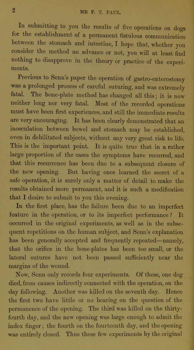 In submitting to you the results of five operations on dogs for the establishment of a permanent fistulous communication between the stomach and intestine, I hope that, whether you consider the method an advance or not, you will at least find nothing to disapprove in the theory or practice of the experi- ments. Previous to Senn’s paper the operation of gastro-enterostomy was a prolonged process of careful suturing, and was extremely fatal. The bone-plate method has changed all this; it is now neither long nor very fatal. Most of the recorded operations must have been first experiences, and still the immediate results are very encouraging. It has been clearly demonstrated that an inosculation between bowel and stomach may be established, even in debilitated subjects, without any very great risk to life. This is the important point. It is quite true that in a rather large proportion of the cases the symptoms have recurred, and that this recurrence has been due to a subsequent closure of the new opening. But having once learned the secret of a safe operation, it is surely only a matter of detail to make the results obtained more permanent, and it is such a modification that I desire to submit to you this evening. In the first place, has the failure been due to an imperfect feature in the operation, or to its imperfect performance ? It occurred in the original experiments, as well as in the subse- quent repetitions on the human subject, and Senn’s explanation has been generally accepted and frequently repeated—namely, that the orifice in the bone-plates has been too small, or the lateral sutures have not been passed sufficiently near the margins of the wound. Now, Senn only records four experiments. Of these, one dog died, from causes indirectly connected with the operation, on the day following. Another was killed on the seventh day. Hence the first two have little or no bearing on the question of the permanence of the opening. The third was killed on the thirty- fourth day, and the new opening was large enough to admit the index finger; the fourth on the fourteenth day, and the opening was entirely closed. Thus these few experiments by the original