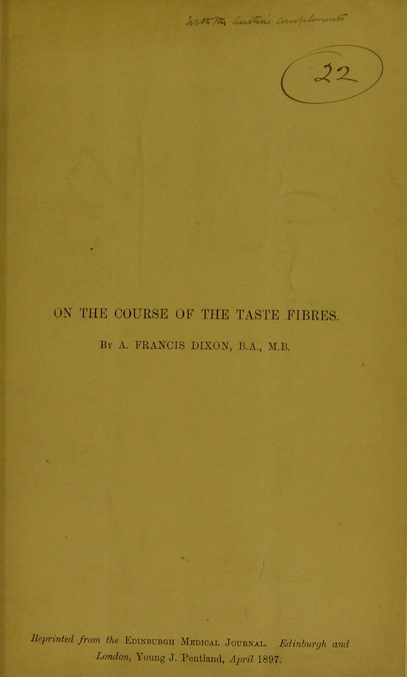 ON THE COURSE OF THE TASTE FIBRES. By a. FRANCIS DIXON, B.A., M.B. 1 Reprinted from the Edinburgh Medical Journal. Edinburgh and London, Young J. Pentland, April 1897.