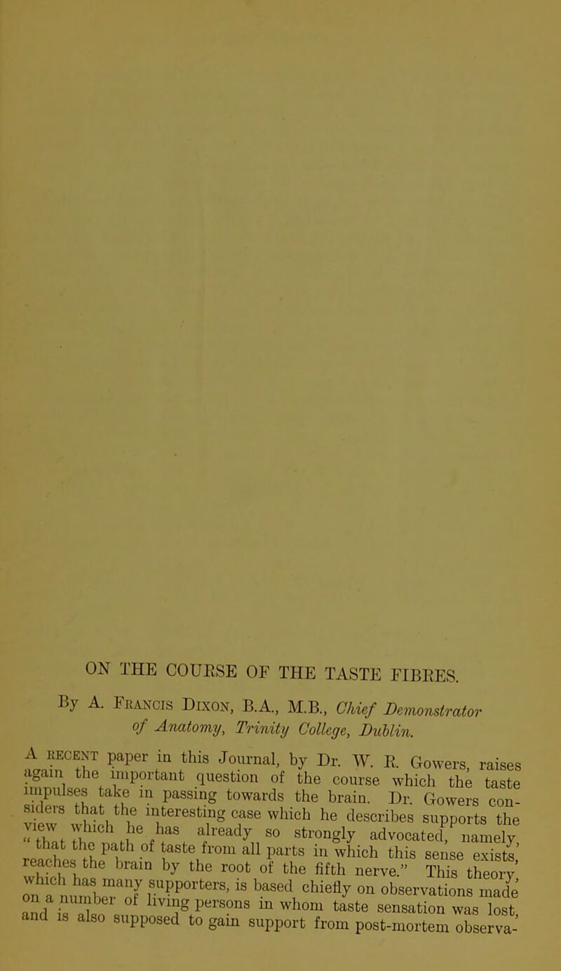 By A. Francis Dixon, B.A., M.B., Chief Demonstrator of Anatomy, Trinity College, DuUin. f “ Journal, by Dr. W. E. Gowers, raises again the important question of the course which the taste impulses take m passing towards the brain. Dr. Gowers con- siders that the interesting case which he describes supports the Strhr.'™M t advocated namely, that the path of taste from all parts in which this sense exists reaches the brain by the root of the fifth nerve.” This theory on a based chiefly on observations made and ^ living persons in whom taste sensation was lost, and also supposed to gam support from post-mortem observa-