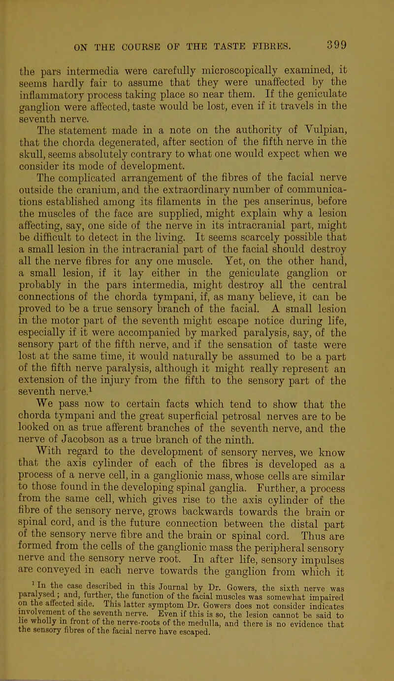 the pars intermedia were carefully microscopically examined, it seems hardly fair to assume that they were unaffected by the inflammatory process taking place so near them. If the geniculate ganglion were affected, taste would be lost, even if it travels in the seventh nerve. The statement made in a note on the authority of Vulpian, that the chorda degenerated, after section of the fifth nerve in the skull, seems absolutely contrary to what one would expect when we consider its mode of development. The complicated arrangement of the fibres of the facial nerve outside the cranium, and the extraordinary number of communica- tions established among its filaments in the pes anserinus, before the muscles of the face are supplied, might explain why a lesion affecting, say, one side of the nerve in its intracranial part, might be difficult to detect in the living. It seems scarcely possible that a small lesion in the intracranial part of tlie facial should destroy all the nerve fibres for any one muscle. Yet, on the other hand, a small lesion, if it lay either in the geniculate ganglion or probably in the pars intermedia, might destroy all tlie central connections of the cliorda tympani, if, as many believe, it can be proved to be a true sensory branch of the facial. A small lesion in the motor part of the seventh might escape notice during life, especially if it were accompanied by marked paralysis, say, of the sensory part of the fiftli nerve, and if the sensation of taste were lost at the same time, it would naturally be assumed to be a part of the fifth nerve paralysis, although it might really represent an extension of the injury from the fifth to the sensory part of the seventh nerve.^ We pass now to certain facts which tend to show that the chorda tympani and the great superficial petrosal nerves are to be looked on as true afferent branches of the seventh nerve, and the nerve of Jacobson as a true branch of the ninth. With regard to the development of sensory nerves, we know that the axis cylinder of each of the fibres is developed as a process of a nerve cell, in a ganglionic mass, whose cells are similar to those found in the developing spinal ganglia. Further, a process from the same cell, which gives rise to the axis cylinder of the fibre of the sensory nerve, grows backwards towards the brain or spinal cord, and is the future connection between the distal part of the sensory nerve fibre and the brain or spinal cord. Thus are formed from the cells of the ganglionic mass the peripheral sensory nerve and the sensory nerve root. In after life, sensory impulses are conveyed in each nerve towards the ganglion from which it In tho case described in this Journal by Dr. Gowers, the sixth nerve was paralysed; and, further, the function of the facial muscles was somewhat impaired on the affected side. This latter symptom Dr. Gowers does not consider indicates involvement of the seventh nerve. Even if this is so, the lesion cannot be said to Im wholly m front of the nerve-roots of the medulla, and there is no evidence that the sensory fibres of the facial nerve have escaped.