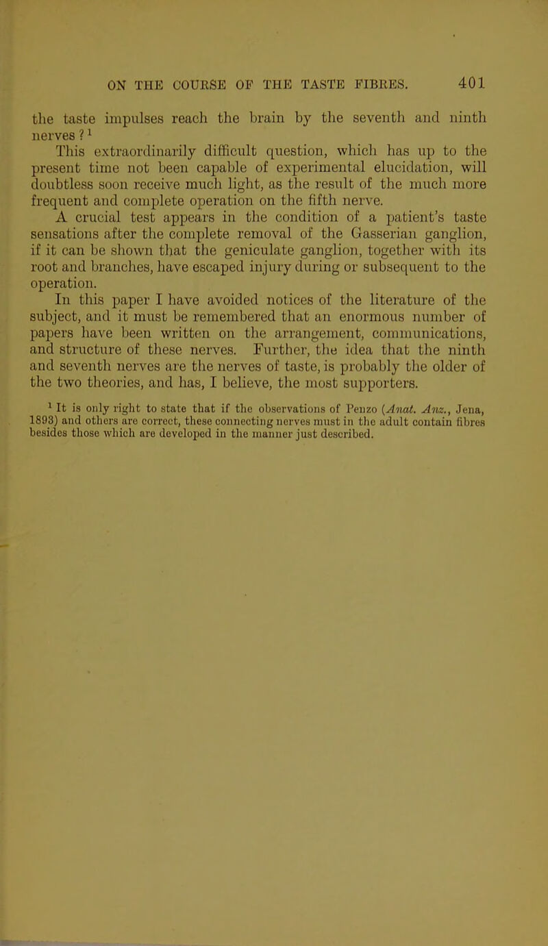 the taste impulses reach the brain by the seventh and ninth nerves ? ^ This extraordinarily difficult question, which has up to the present time not been capable of experimental elucidation, will doubtless soon receive much light, as the result of the much more frequent and complete operation on the fifth nerve. A crucial test appears in the condition of a patient’s taste sensations after the complete removal of the Gasserian ganglion, if it can be sliown that the geniculate ganglion, together with its root and branches, have escaped injury during or subsequent to the operation. In this paper I have avoided notices of the literature of the subject, and it must be remembered that an enormous number of papers have been written on the arrangement, communications, and structure of these nerves. Further, the idea that the ninth and seventh nerves are the nerves of taste, is probably the older of the two theories, and has, I believe, the most supporters. * It is only right to state that if the observations of Penzo {Anat. Am., Jena, 1893) and others are correct, these connecting nerves must in tlio adult contain fibres besides those which are developed in the manner just described.