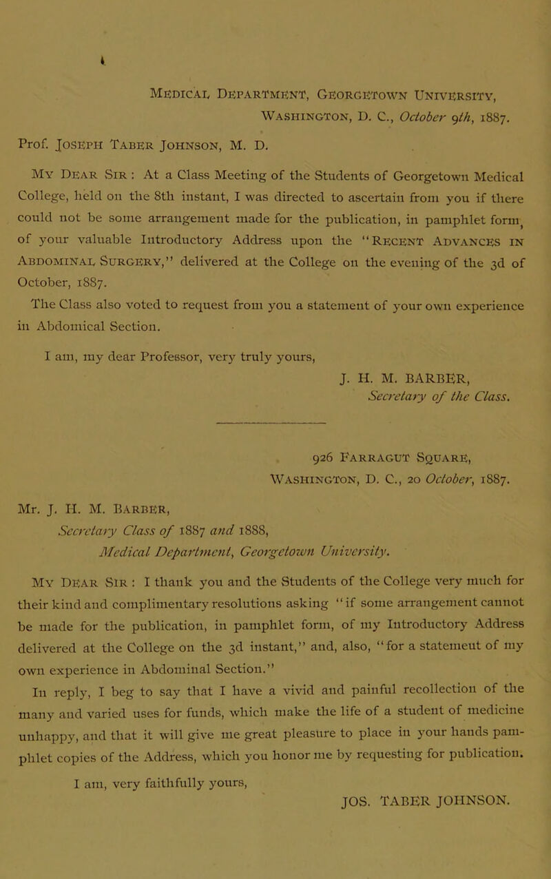 V Medical Department, Georgetown University, Washington, D. C., October fh, 1887. Prof. Joseph Taber Johnson, M. D. Mv Dear Sir : At a Class Meeting of the Students of Georgetown Medical College, held on the 8th instant, I was directed to ascertain from you if there could not be some arrangement made for the publication, in pamphlet fornq of your valuable Introductory Address upon the “Recent Advances in Abdominal Surgery,’’ delivered at the College on the evening of the 3d of October, 1887. The Class also voted to request from you a statement of your own experience in Abdomical Section. I am, my dear Professor, very truly yours, J. H. M. BARBER, Secretary of the Class. 926 Farragut Square, Washington, D. C., 20 October, 1887. Mr. J. H. M. Barber, Secretary Class of 1887 and 1888, Medical Department, Georgetown University. My Dear Sir : I thank you and the Students of the College very much for their kind and complimentary resolutions asking “if some arrangement cannot be made for the publication, in pamphlet form, of my Introductory Address delivered at the College on the 3d instant,” and, also, “for a statemeut of my own experience in Abdominal Section.” In reply, I beg to say that I have a vivid and painful recollection of the many and varied uses for funds, which make the life of a student of medicine unhappy, and that it will give me great pleasure to place in your hands pam- phlet copies of the Address, which you honor me by requesting for publication. I am, very faithfully yours, JOS. TABER JOHNSON.