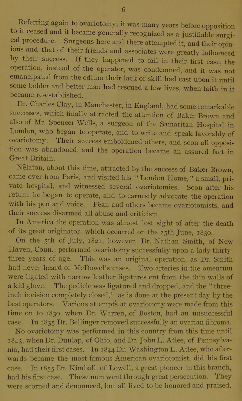 Referring again to ovariotomy, it was many years before opposition to it ceased and it became generally recognized as a justifiable surgi- cal procedure. Surgeons here and there attempted it, and their opin- ions and that of their friends and associates were greatly influenced by their success. If they happened to fail in their first case, the operation, instead of the operator, was condemned, and it was not emancipated from the odium their lack of skill had cast upon it until some bolder and better man had rescued a few lives, when faith in it became re-established., Dr. Charles Clay, in Manchester, in Bngland, had some remarkable successes, which finally attracted the attention of Baker Brown and also of Mr. Spencer Wells, a surgeon of the Samaritan Hospital in Don don, who began to operate, and to write and speak favorably of ovariotomy. Their success emboldened others, and soon all opposi- tion was abandoned, and the operation became an assured fact in Great Britain. Nelaton, about this time, attracted by the success of Baker Brown, came over from Paris, and visited his “ Dondon Home,” a small, pri- vate hospital, and witnessed several ovariotomies. Soon after his return he began to operate, and to earnestly advocate the operation with his pen and voice. Pean and others became ovariotomists, and their success disarmed all abuse and criticism. In America the operation was almost lost sight of after the death of its great originator, which occurred on the 25th June, 1830. O11 the 5th of July, 1821, however, Dr. Nathan Smith, of New Haven, Conn., performed ovariotomy successfully upon a lady thirty- three years of age. This was an original operation, as Dr. Smith had never heard of McDowel’s cases. Two arteries in the omentum were ligated with narrow leather ligatures cut from the thin walls of a kid glove. The pedicle was ligatured and dropped, and the “ three- inch incision completely closed,” as is done at the present day by the best operators. Various attempts at ovariotomy were made from this time on to 1830, when Dr. Warren, of Boston, had an unsuccessful case. In 1835 Dr. Bellinger removed successfully an ovarian fibroma. No ovariotomy was performed in this country from this time until 1843, when Dr. Dunlap, of Ohio, and Dr. John D. Atlee, of Pennsylva- nia, had their first cases. In 1844 Dr. Washington D- Atlee, who after- wards became the most famous American ovariotomist, did his first case. In 1855 Dr. Kimball, of Dowell, a great pioneer in this branch, had his first case. These men went through great persecution. They were scorned and denounced, but all lived to be honored and praised.